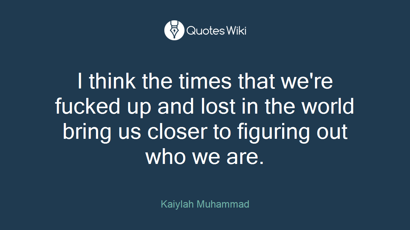 I think the times that we're fucked up and lost in the world bring us closer to figuring out who we are.