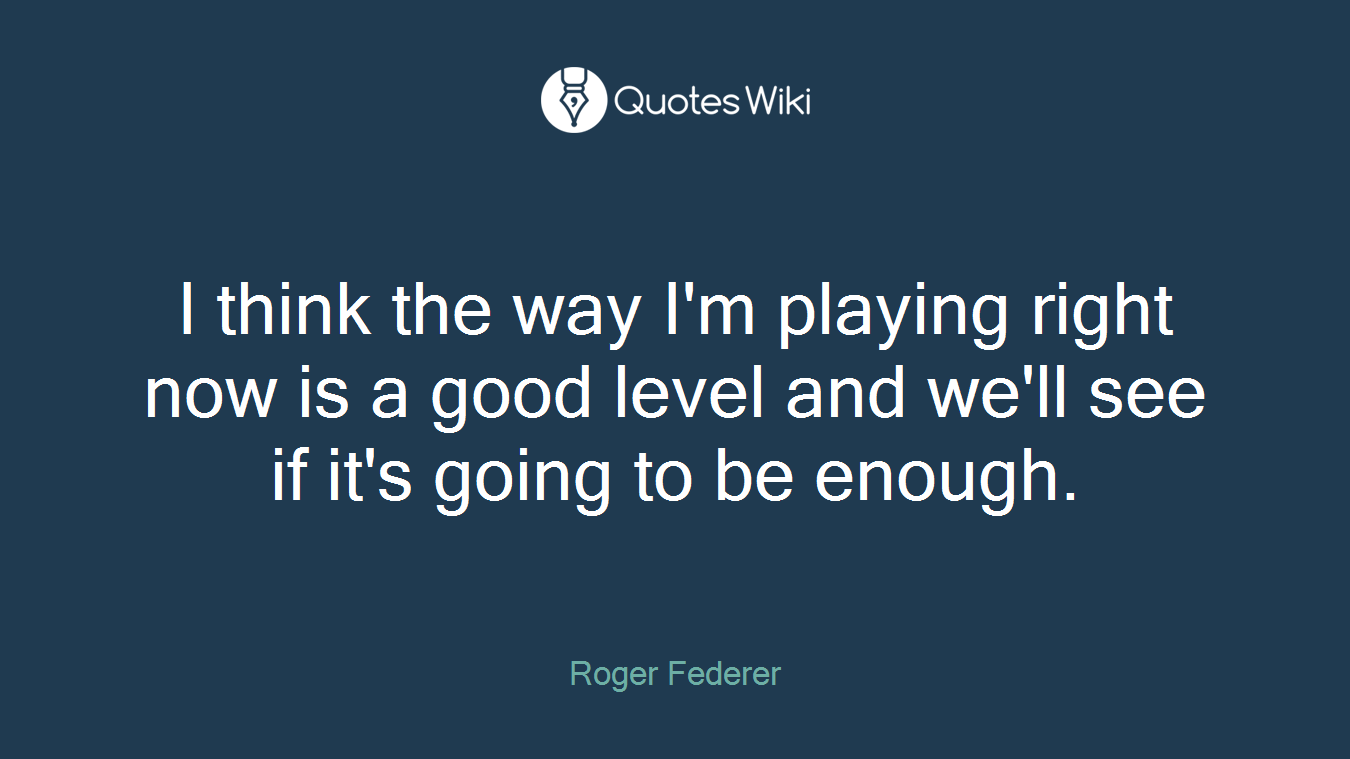 I think the way I'm playing right now is a good level and we'll see if it's going to be enough.