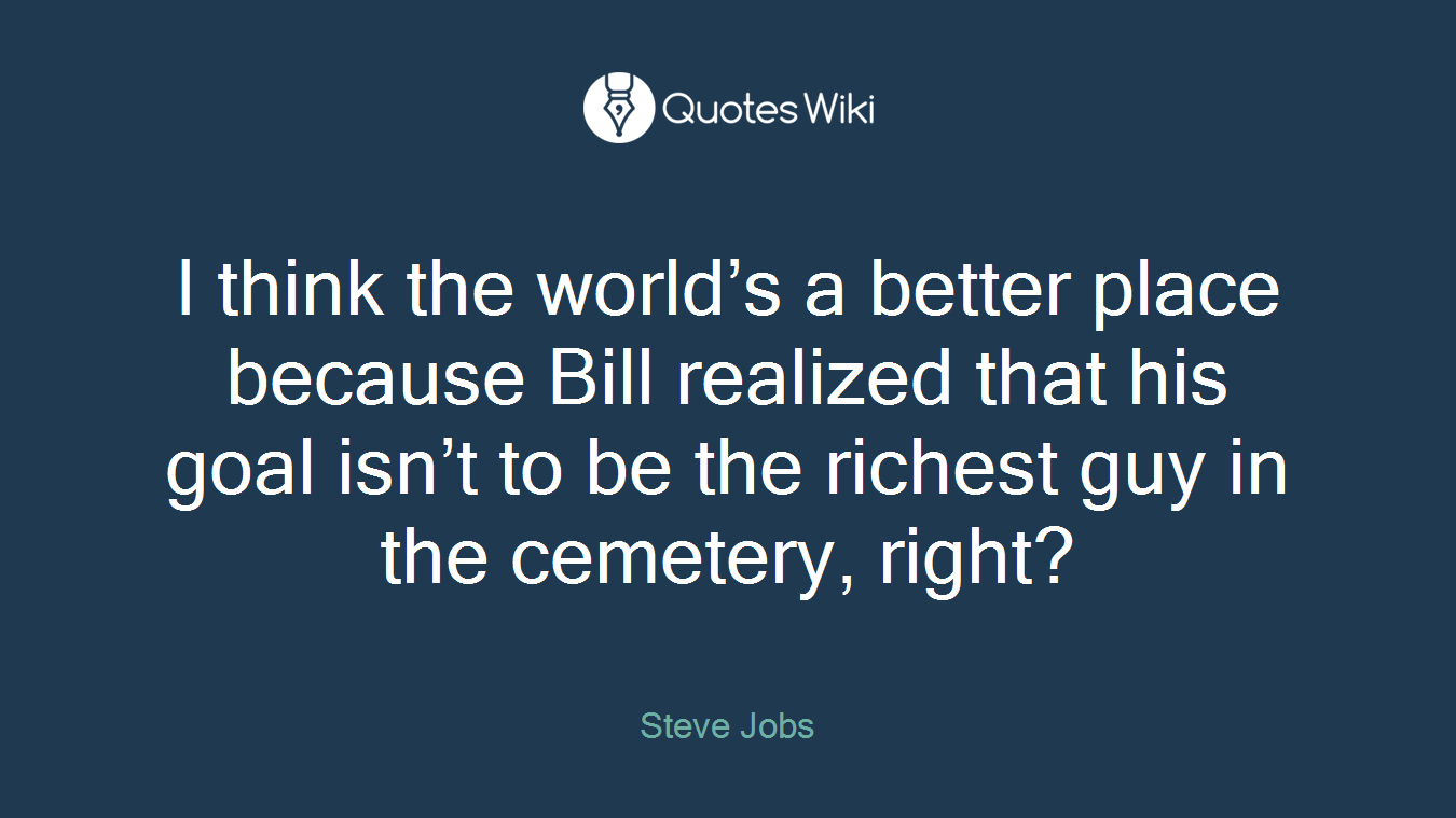 I think the world’s a better place because Bill realized that his goal isn’t to be the richest guy in the cemetery, right?