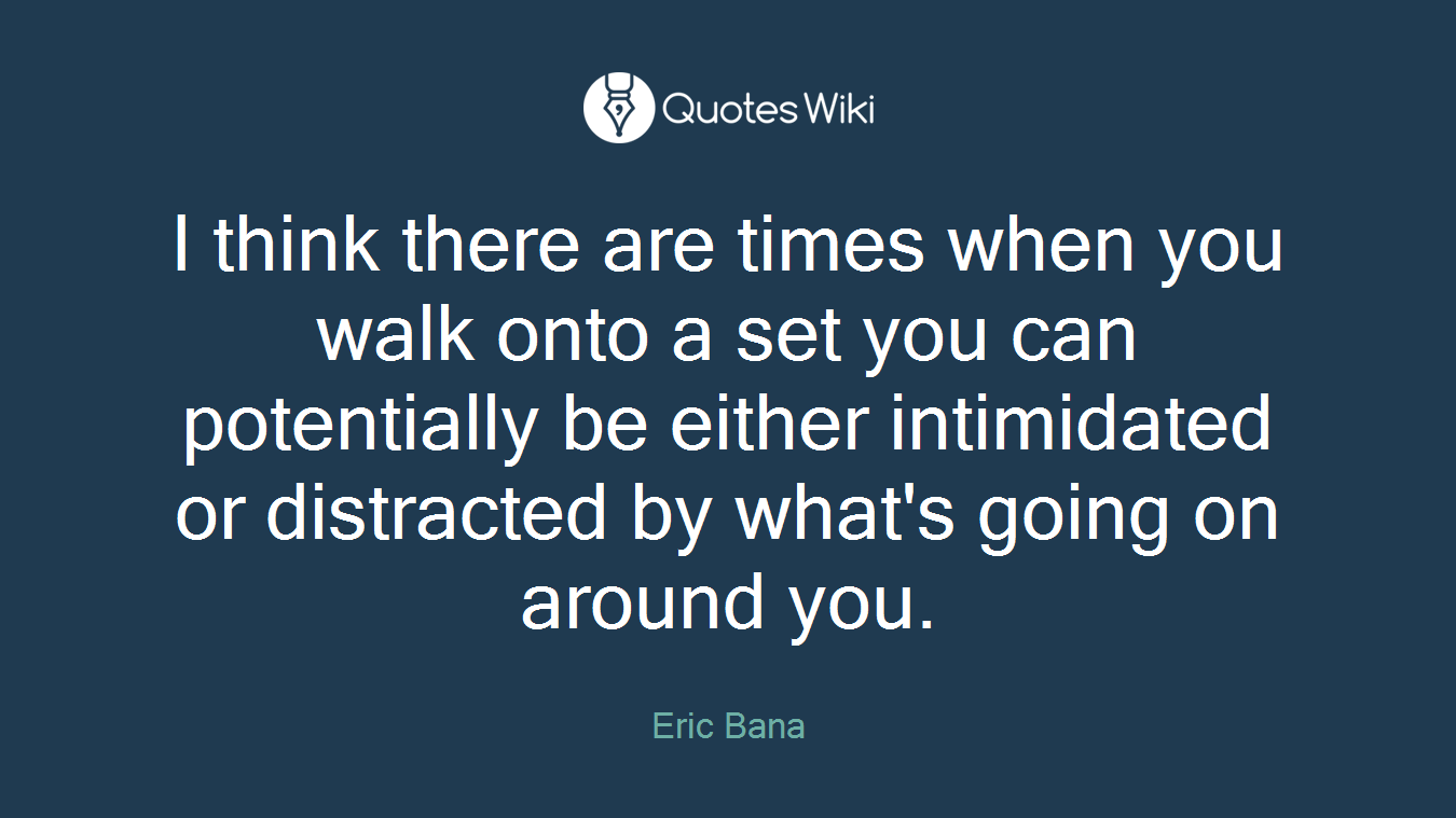 I think there are times when you walk onto a set you can potentially be either intimidated or distracted by what's going on around you.