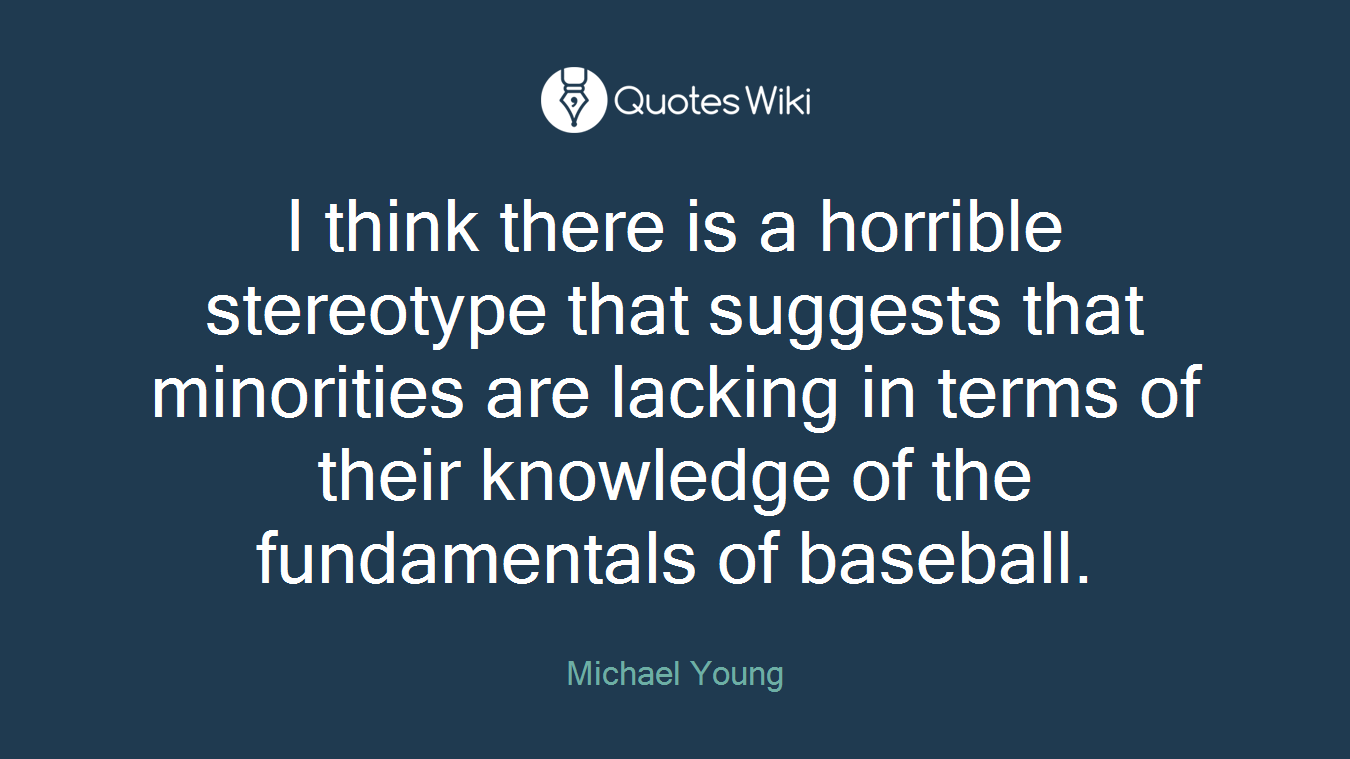 I think there is a horrible stereotype that suggests that minorities are lacking in terms of their knowledge of the fundamentals of baseball.