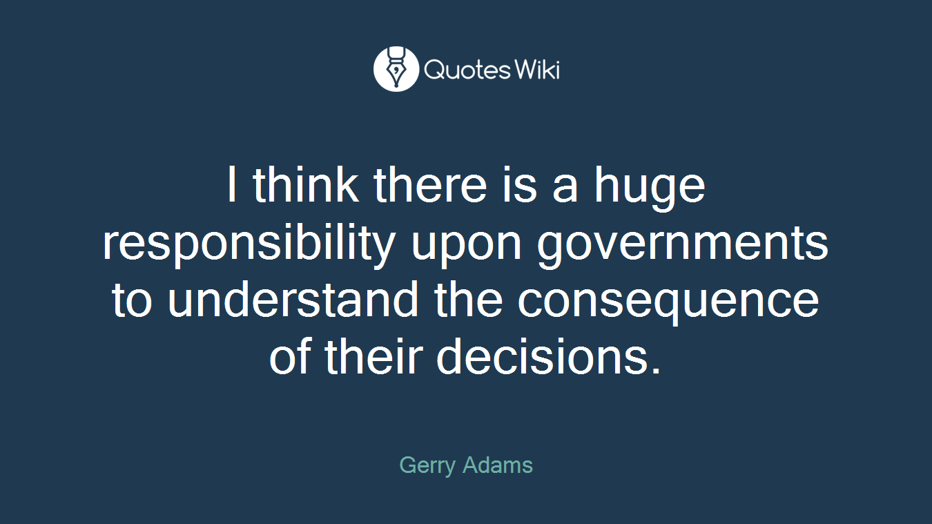 I think there is a huge responsibility upon governments to understand the consequence of their decisions.