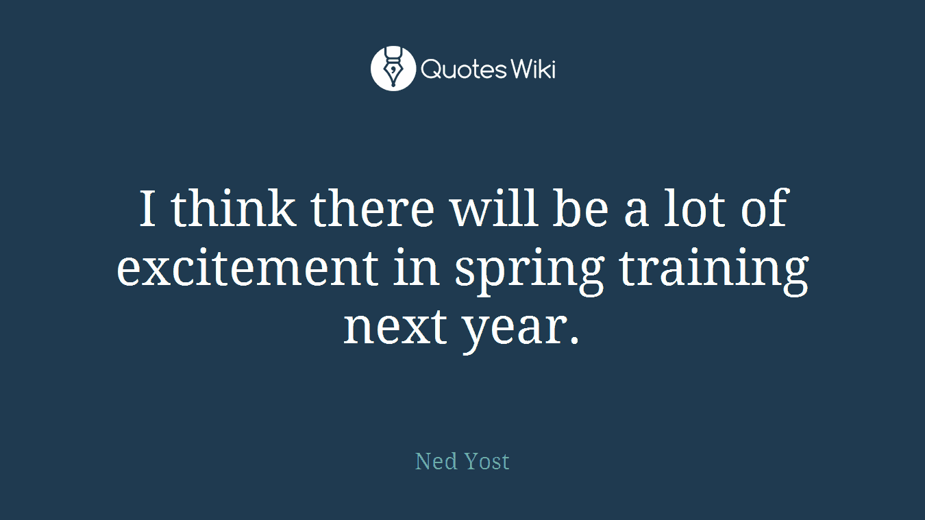 I think there will be a lot of excitement in spring training next year.