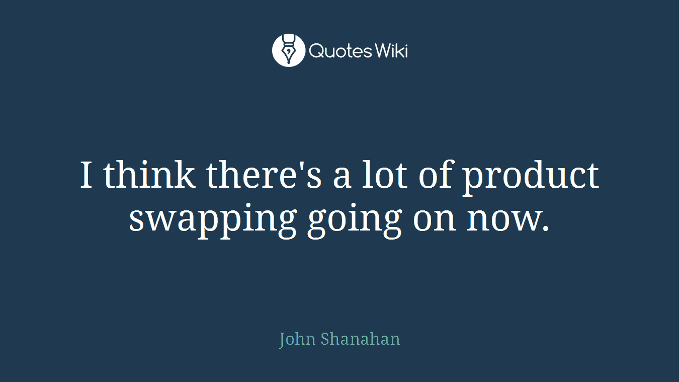 I think there's a lot of product swapping going on now.
