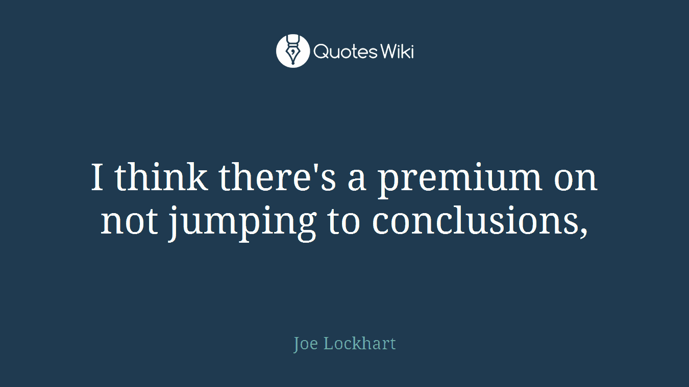 I think there's a premium on not jumping to conclusions,