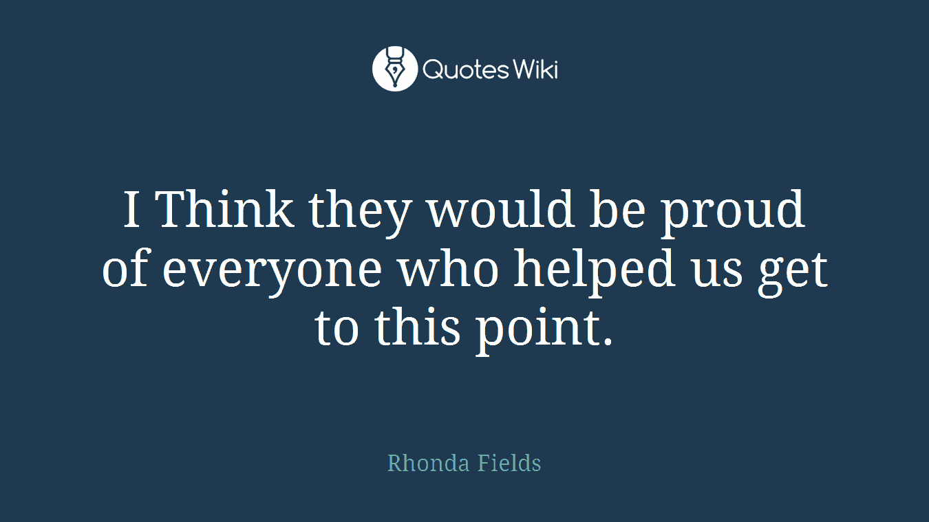 I Think they would be proud of everyone who helped us get to this point.