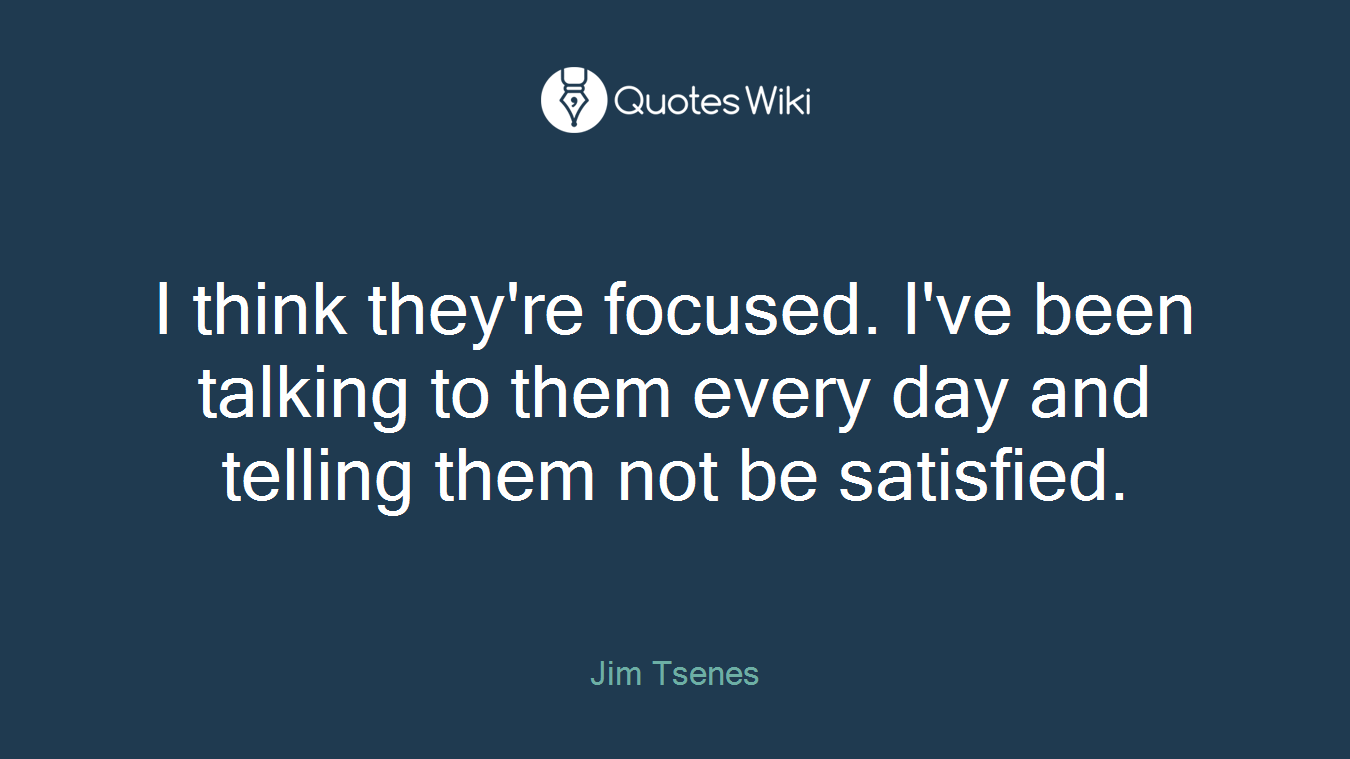 I think they're focused. I've been talking to them every day and telling them not be satisfied.