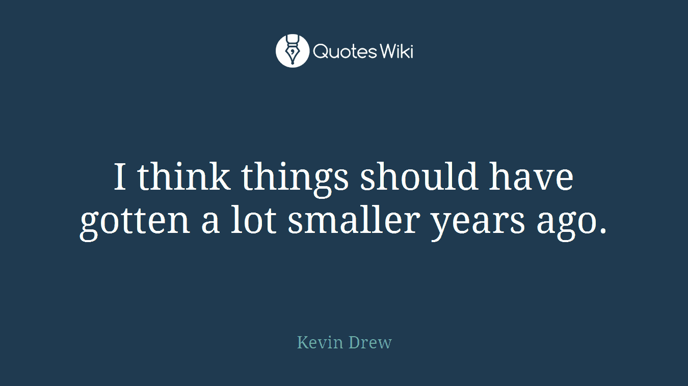I think things should have gotten a lot smaller years ago.