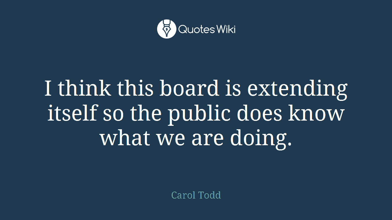 I think this board is extending itself so the public does know what we are doing.