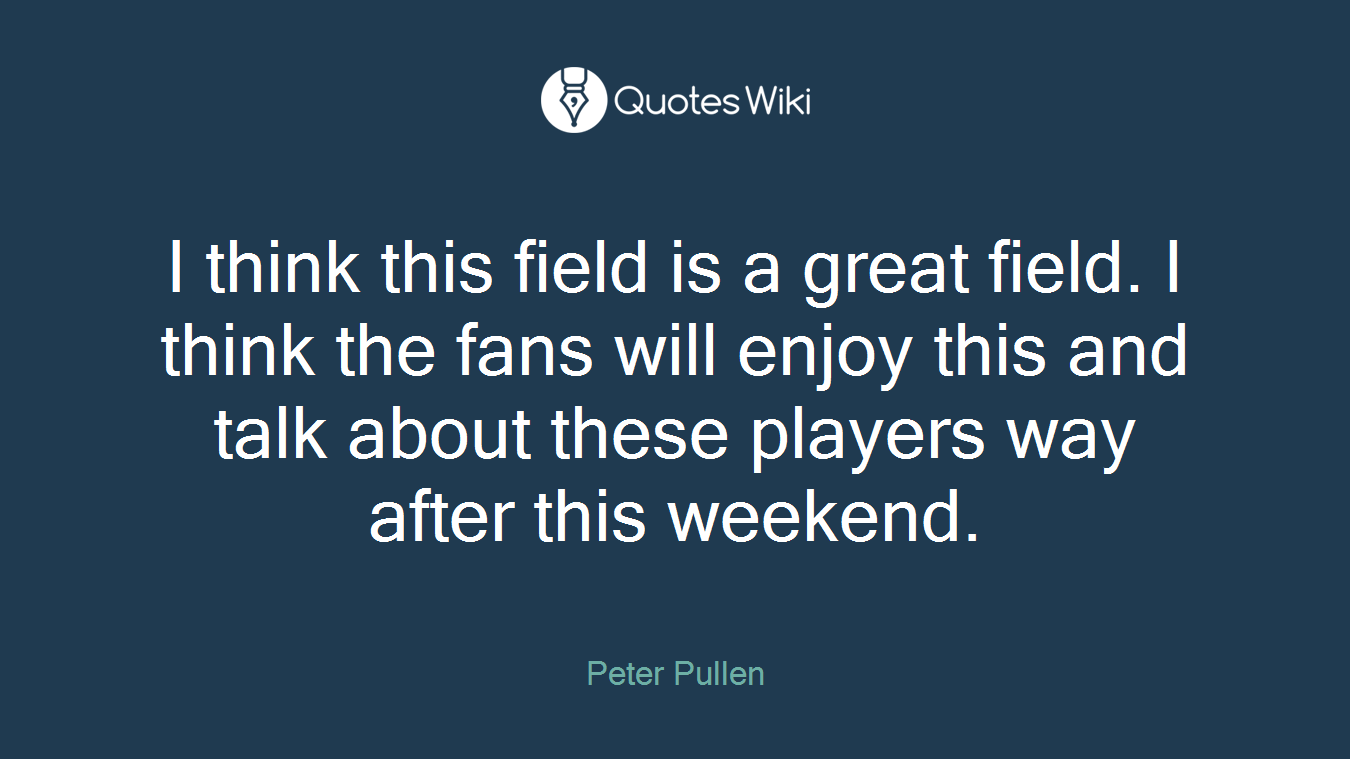 I think this field is a great field. I think the fans will enjoy this and talk about these players way after this weekend.