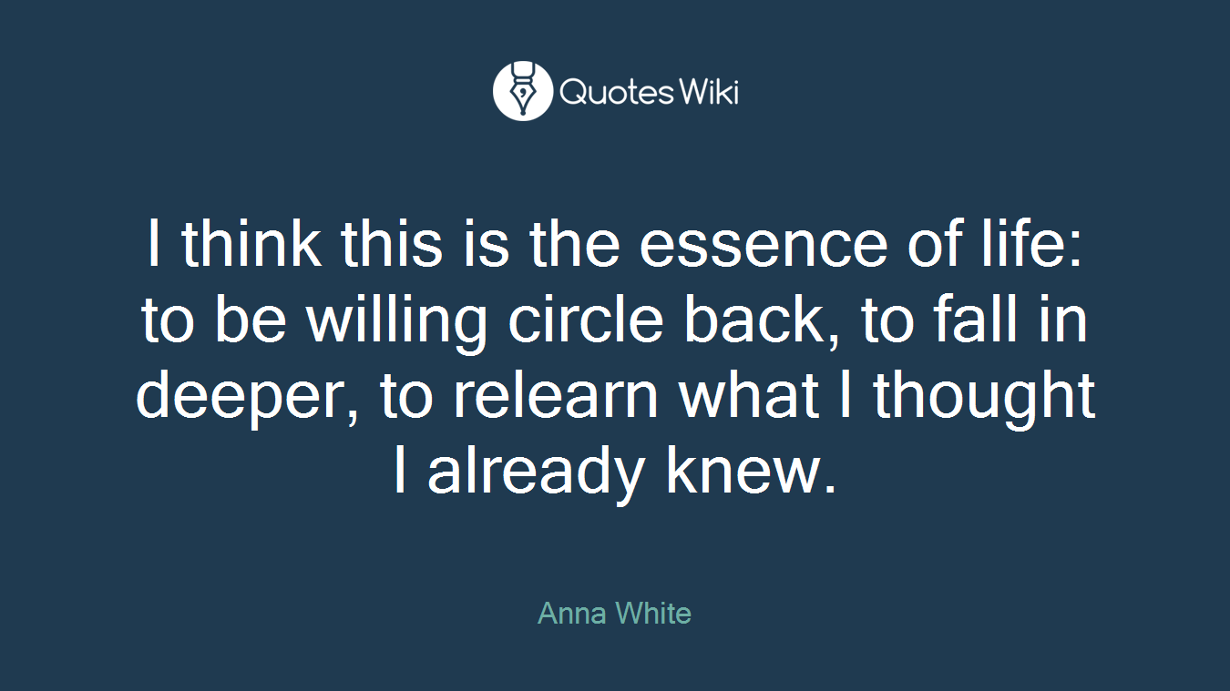 I think this is the essence of life: to be willing circle back, to fall in deeper, to relearn what I thought I already knew.