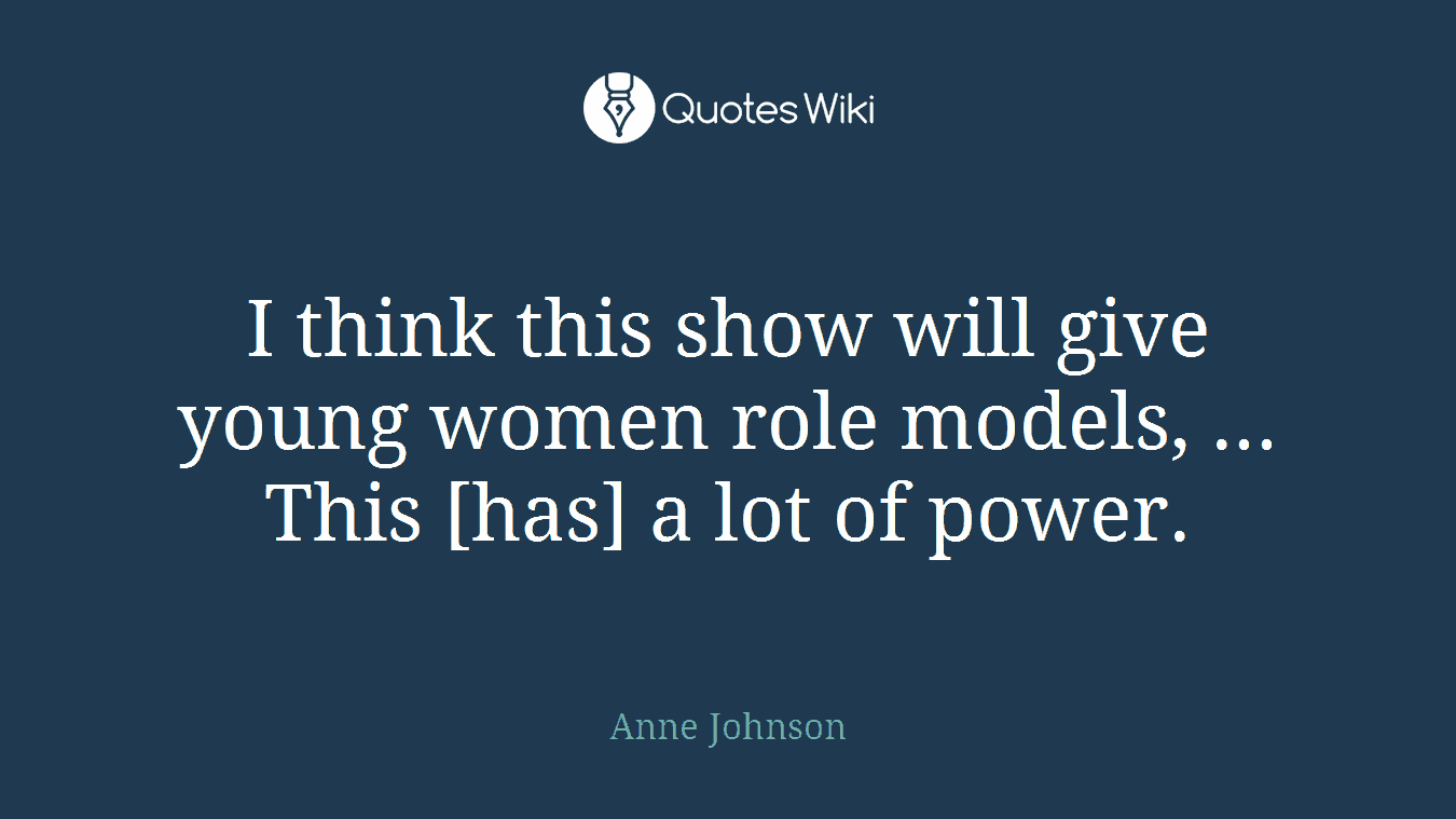 I think this show will give young women role models, ... This [has] a lot of power.
