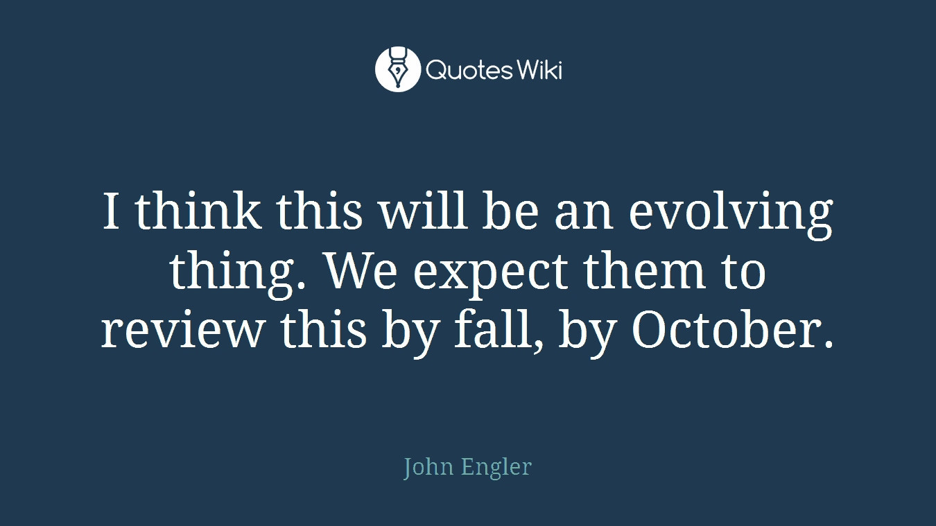 I think this will be an evolving thing. We expect them to review this by fall, by October.