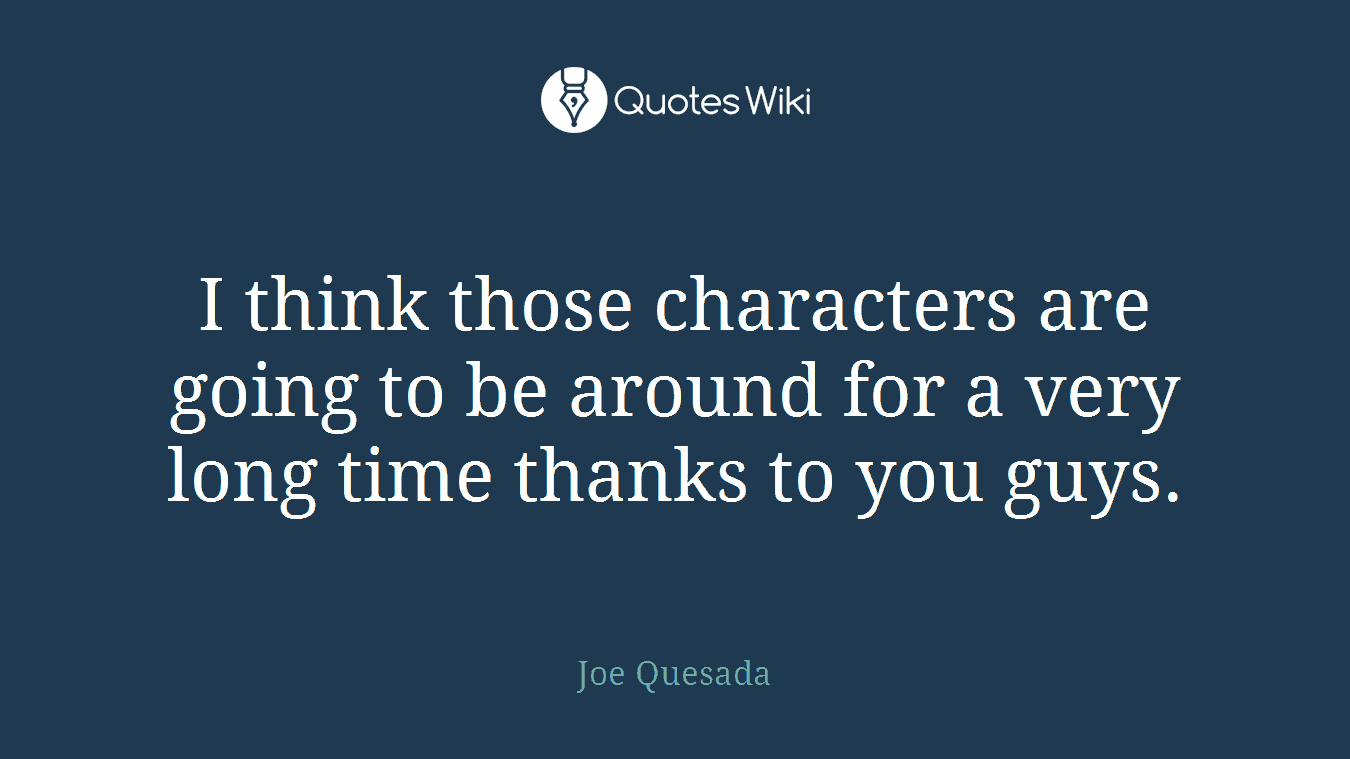 I think those characters are going to be around for a very long time thanks to you guys.
