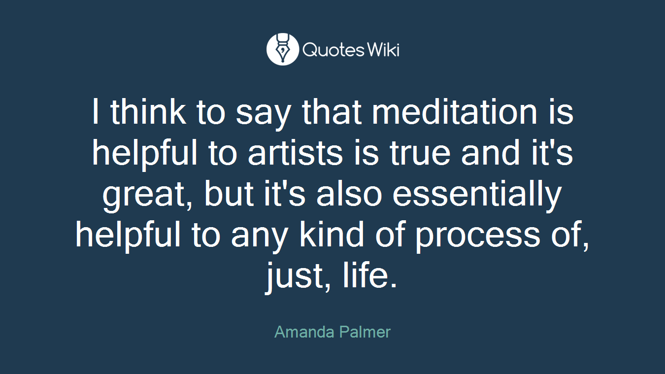 I think to say that meditation is helpful to artists is true and it's great, but it's also essentially helpful to any kind of process of, just, life.