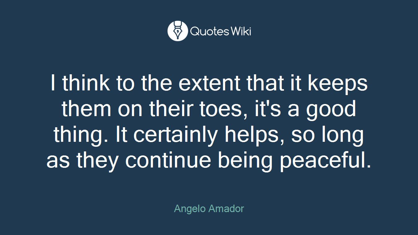 I think to the extent that it keeps them on their toes, it's a good thing. It certainly helps, so long as they continue being peaceful.