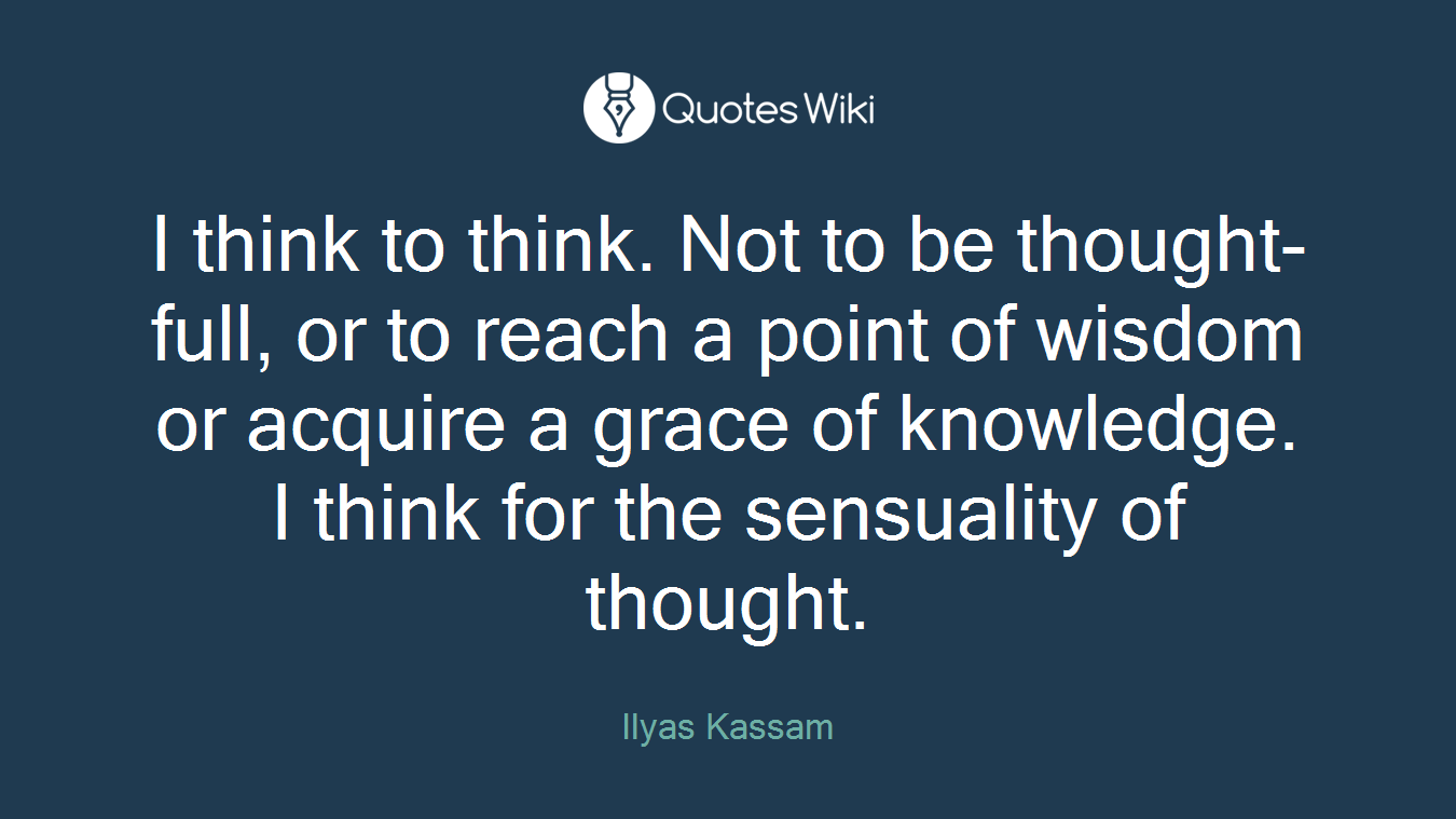 I think to think. Not to be thought-full, or to reach a point of wisdom or acquire a grace of knowledge. I think for the sensuality of thought.