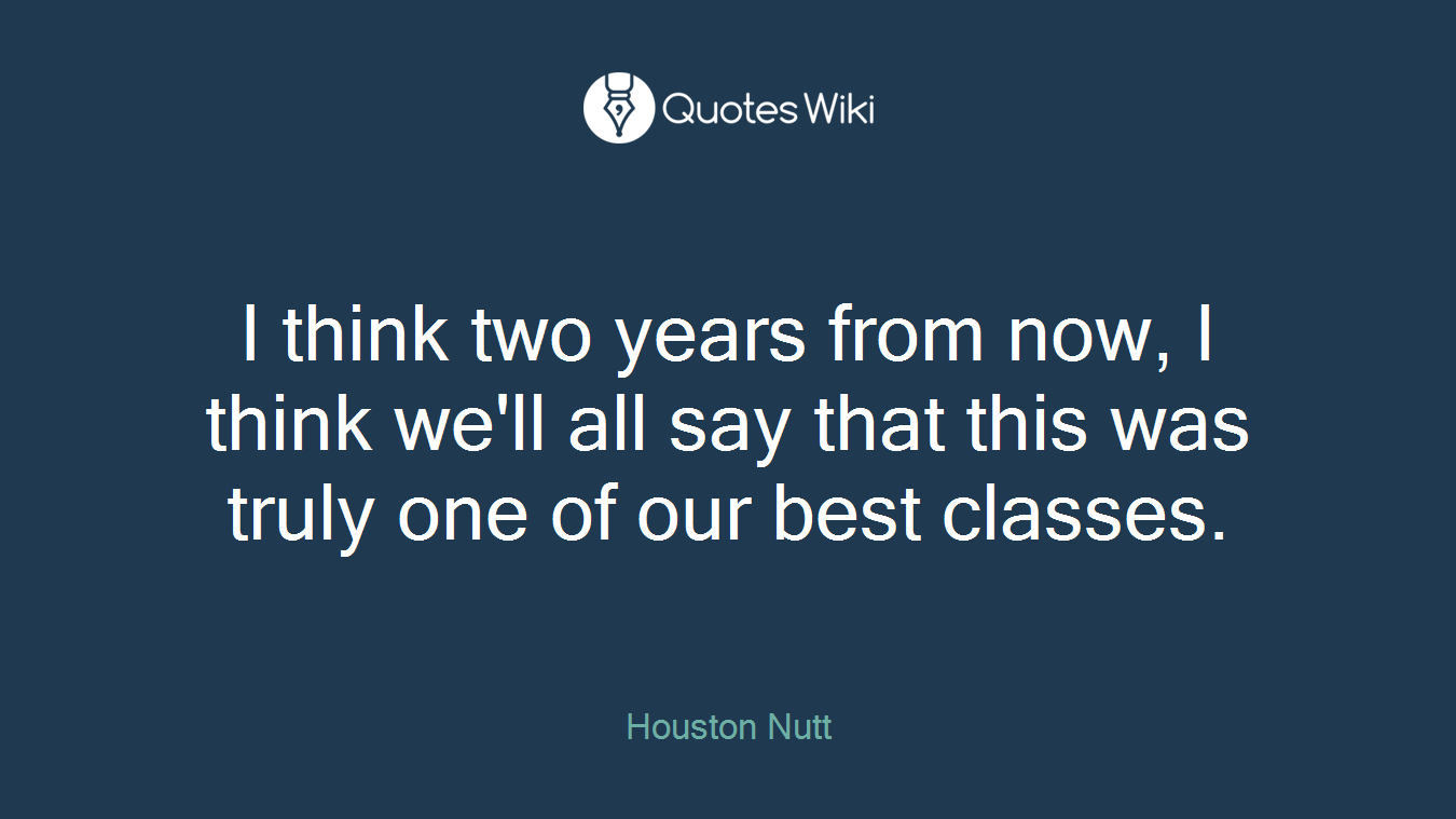 I think two years from now, I think we'll all say that this was truly one of our best classes.