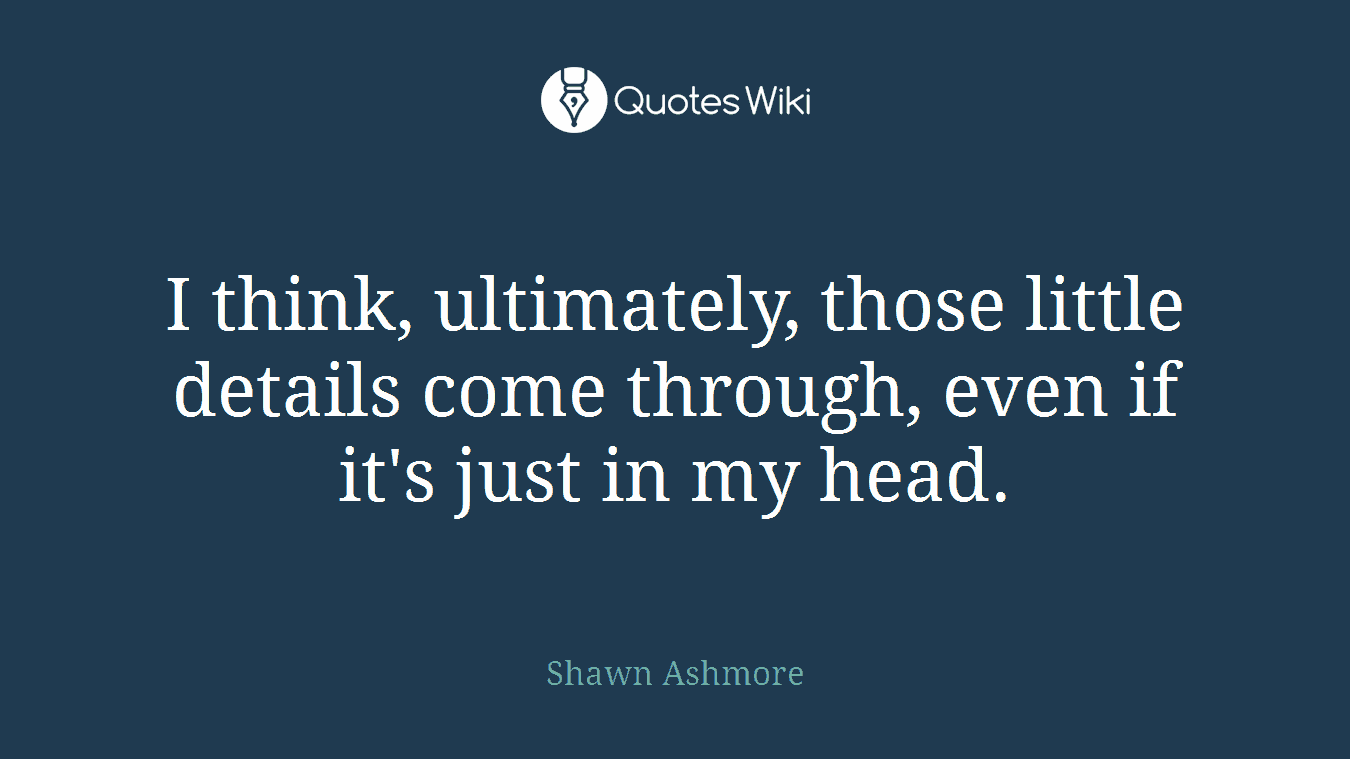 I think, ultimately, those little details come through, even if it's just in my head.