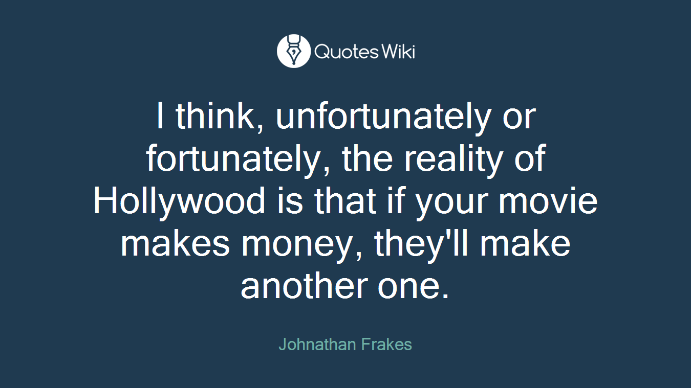 I think, unfortunately or fortunately, the reality of Hollywood is that if your movie makes money, they'll make another one.
