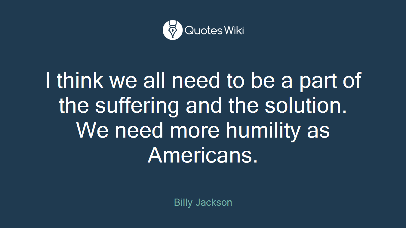I think we all need to be a part of the suffering and the solution. We need more humility as Americans.