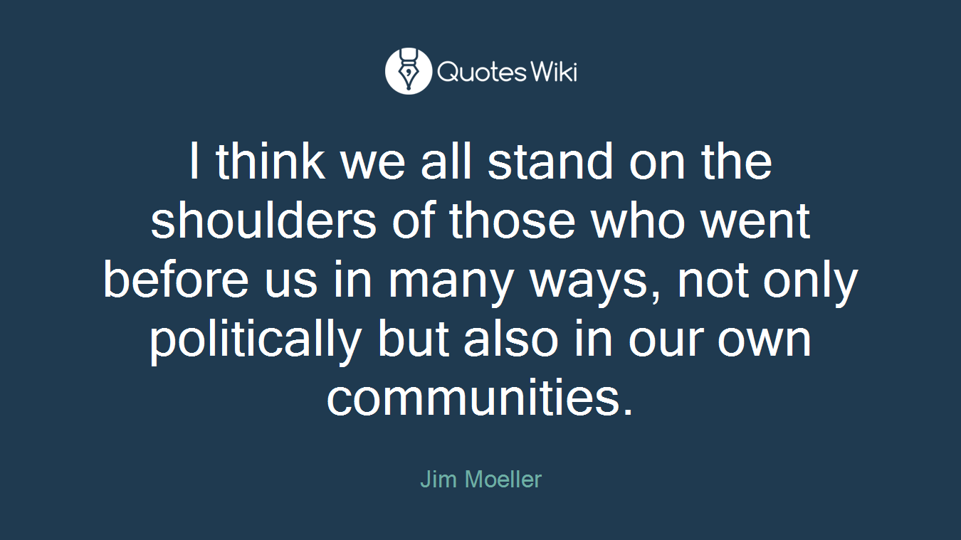 I think we all stand on the shoulders of those who went before us in many ways, not only politically but also in our own communities.
