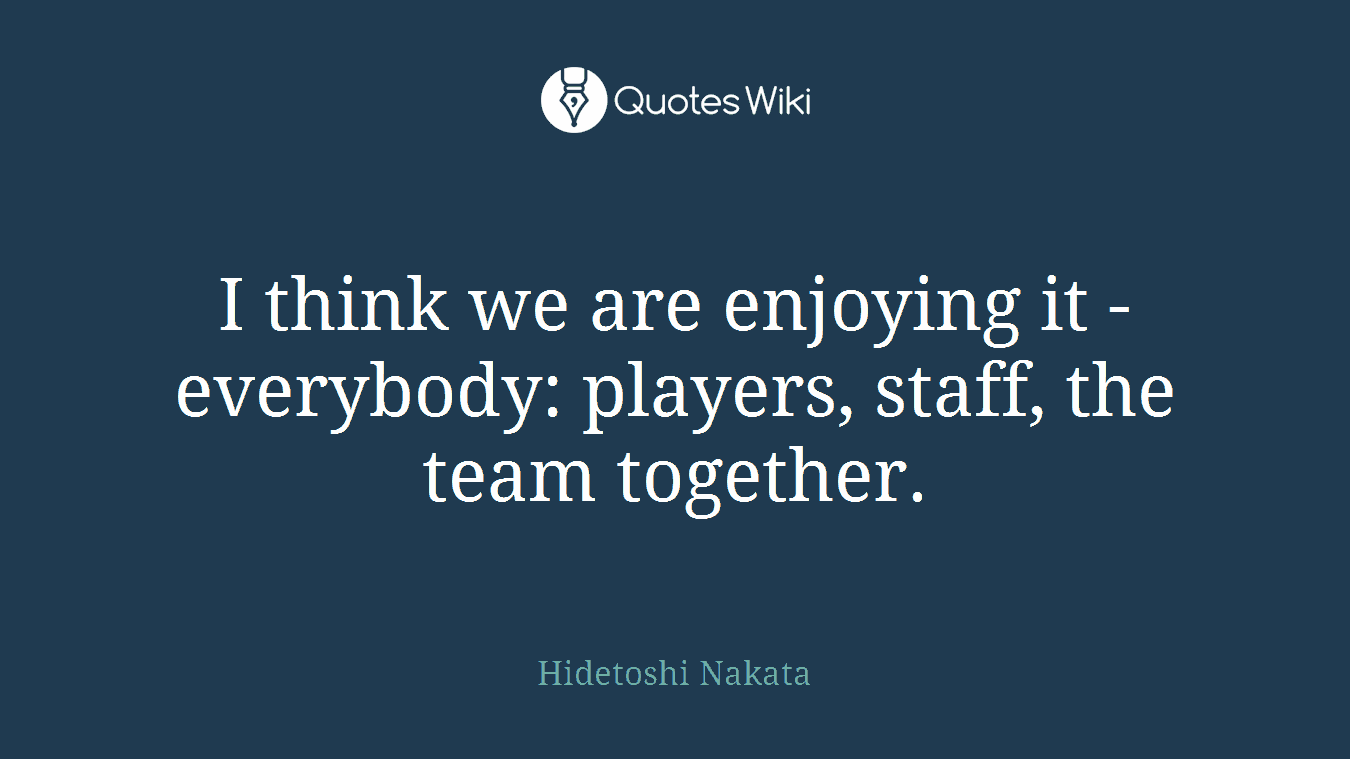 I think we are enjoying it - everybody: players, staff, the team together.