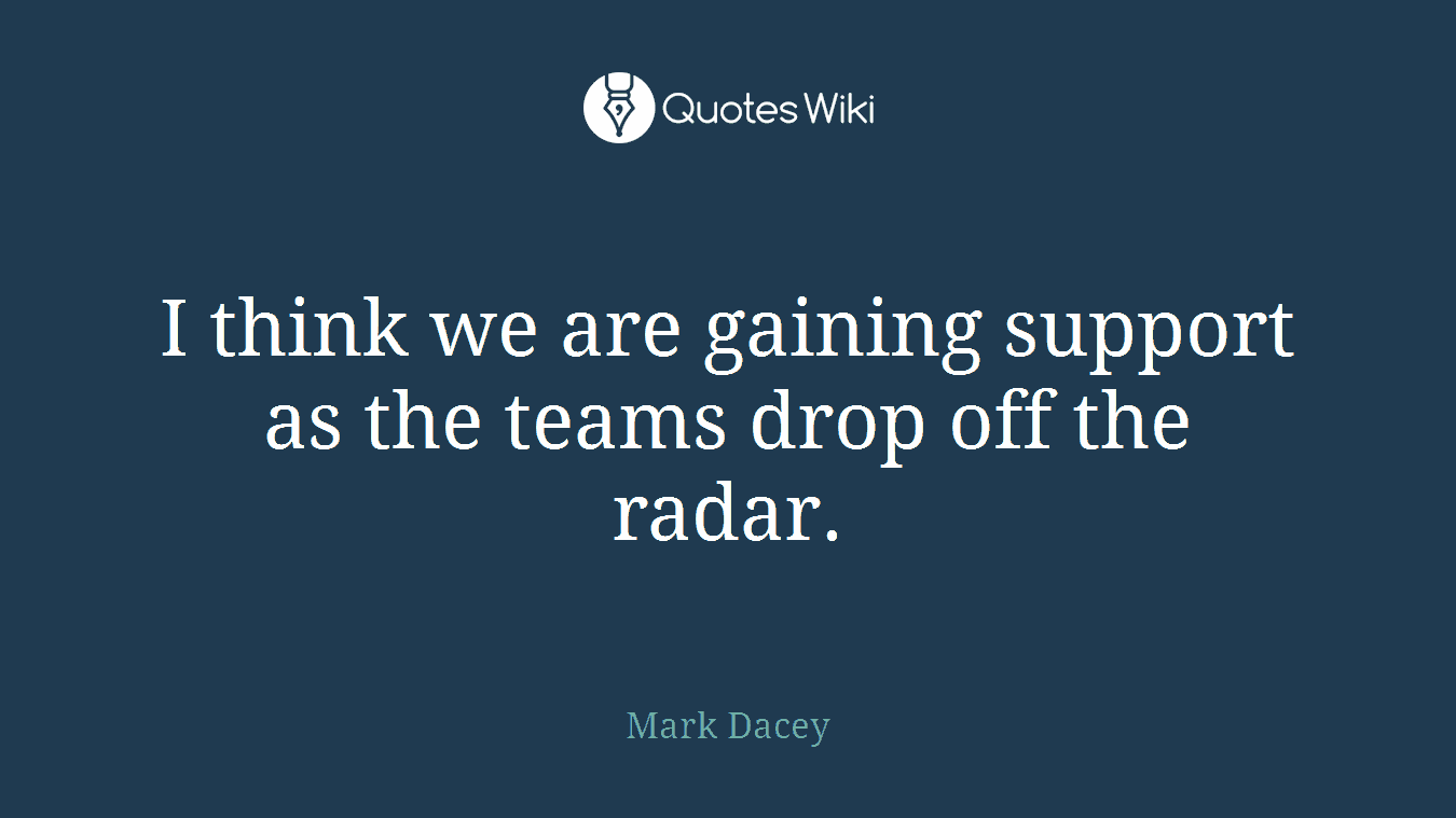 I think we are gaining support as the teams drop off the radar.
