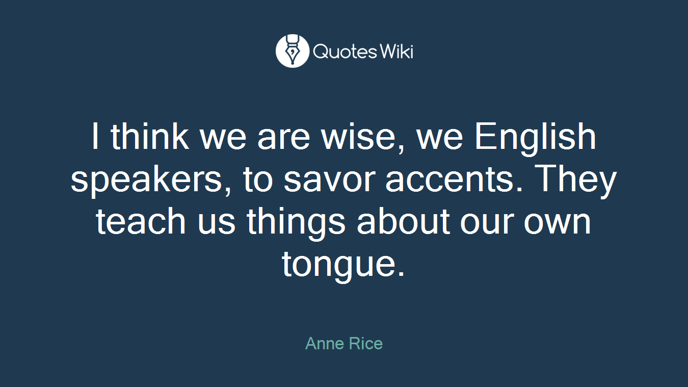 I think we are wise, we English speakers, to savor accents. They teach us things about our own tongue.