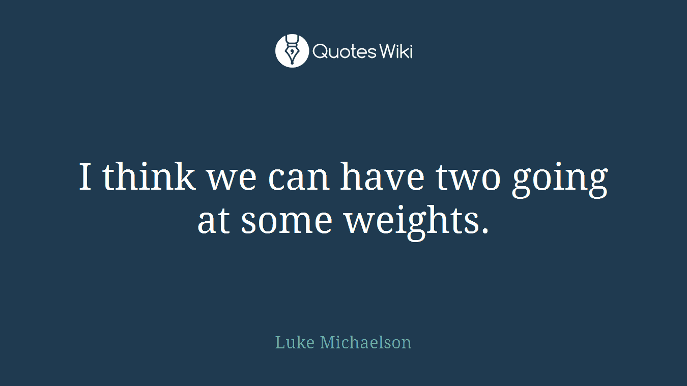 I think we can have two going at some weights.