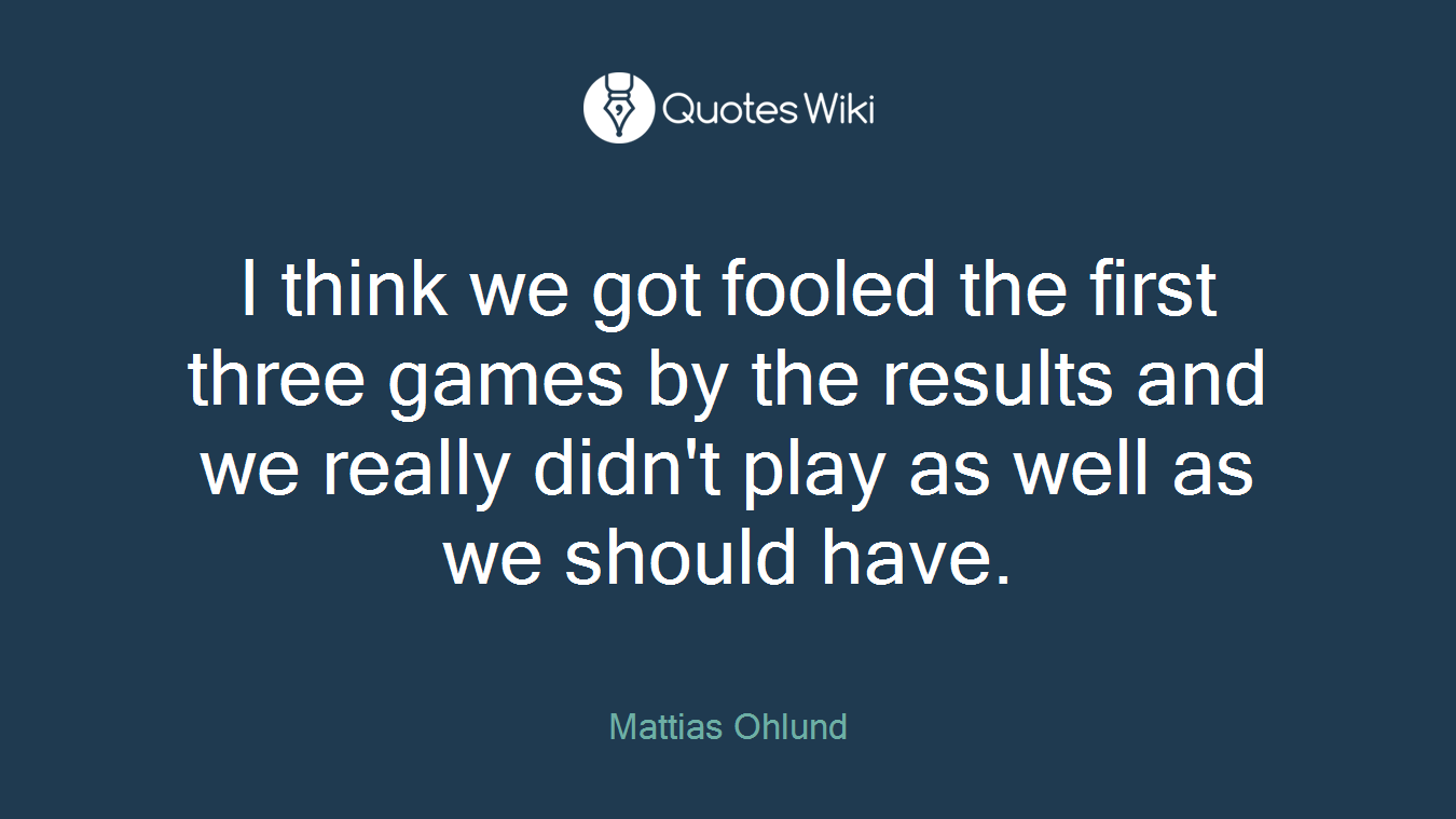 I think we got fooled the first three games by the results and we really didn't play as well as we should have.