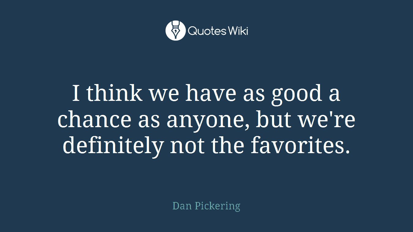 I think we have as good a chance as anyone, but we're definitely not the favorites.