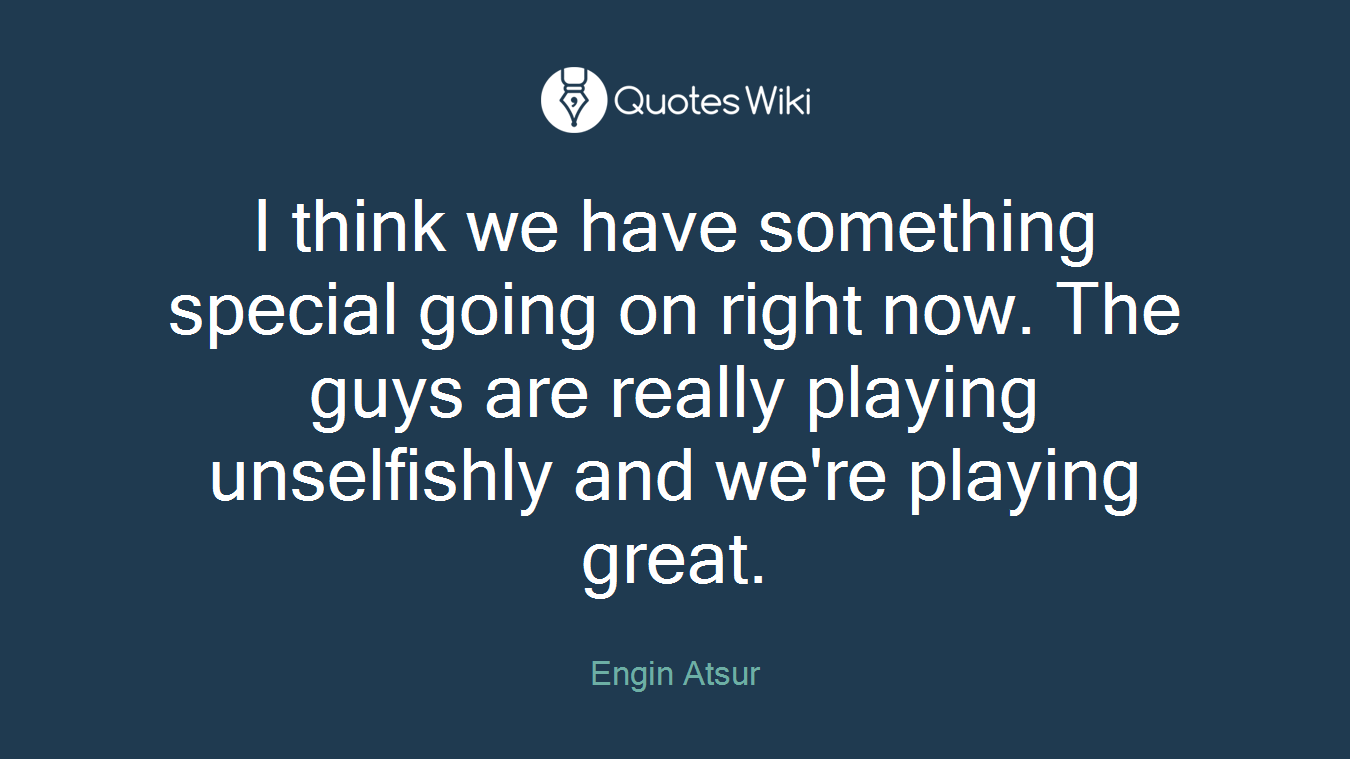 I think we have something special going on right now. The guys are really playing unselfishly and we're playing great.