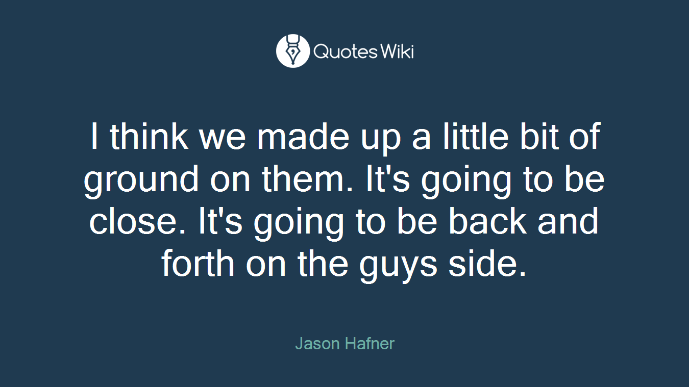 I think we made up a little bit of ground on them. It's going to be close. It's going to be back and forth on the guys side.