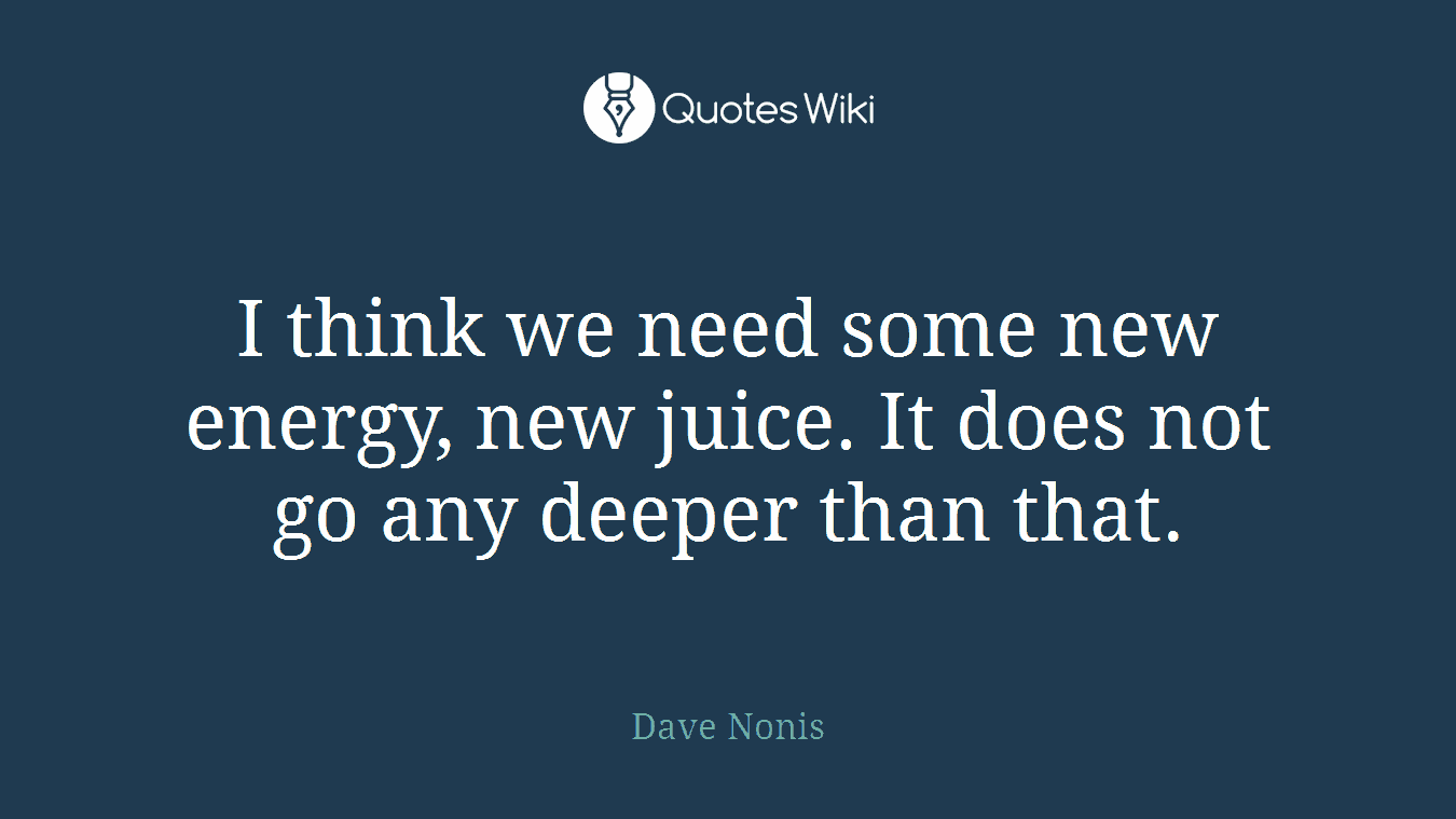 I think we need some new energy, new juice. It does not go any deeper than that.