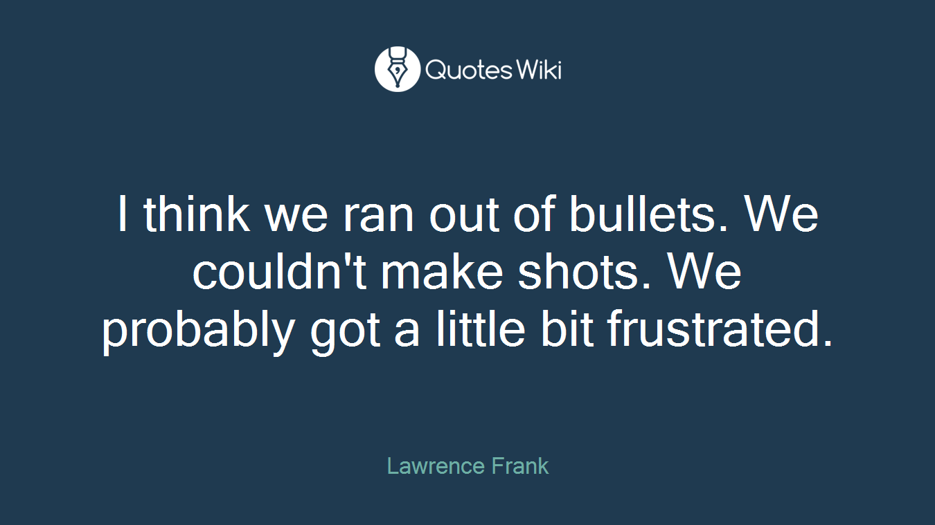 I think we ran out of bullets. We couldn't make shots. We probably got a little bit frustrated.