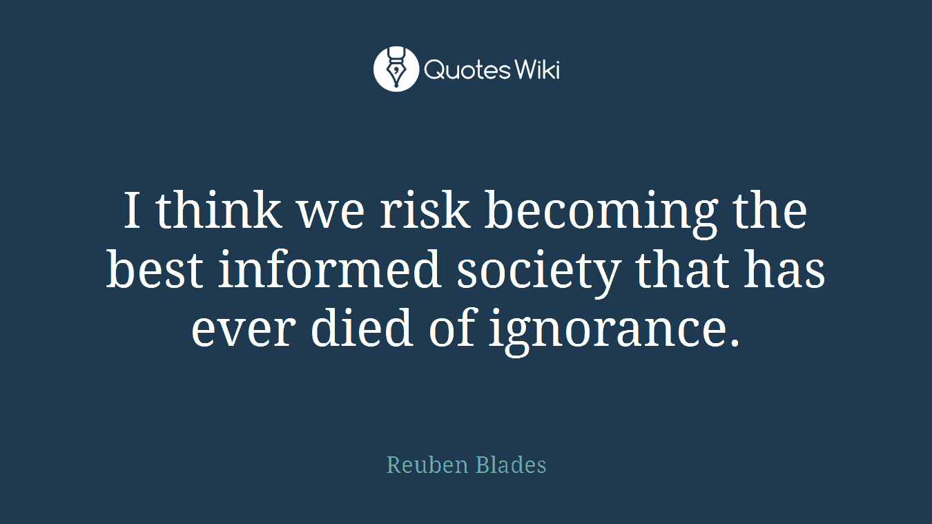 I think we risk becoming the best informed society that has ever died of ignorance.