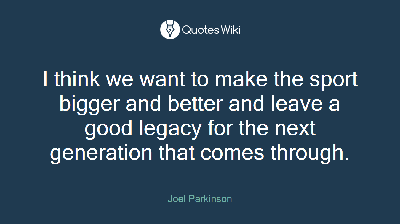 I think we want to make the sport bigger and better and leave a good legacy for the next generation that comes through.