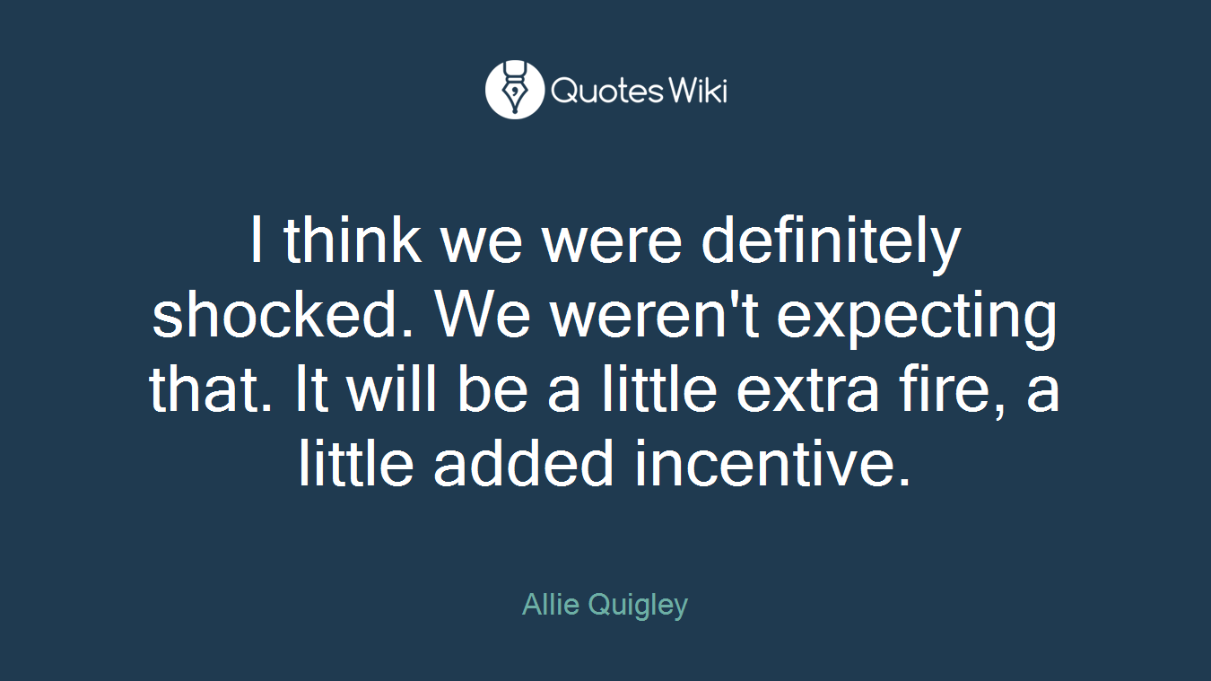 I think we were definitely shocked. We weren't expecting that. It will be a little extra fire, a little added incentive.
