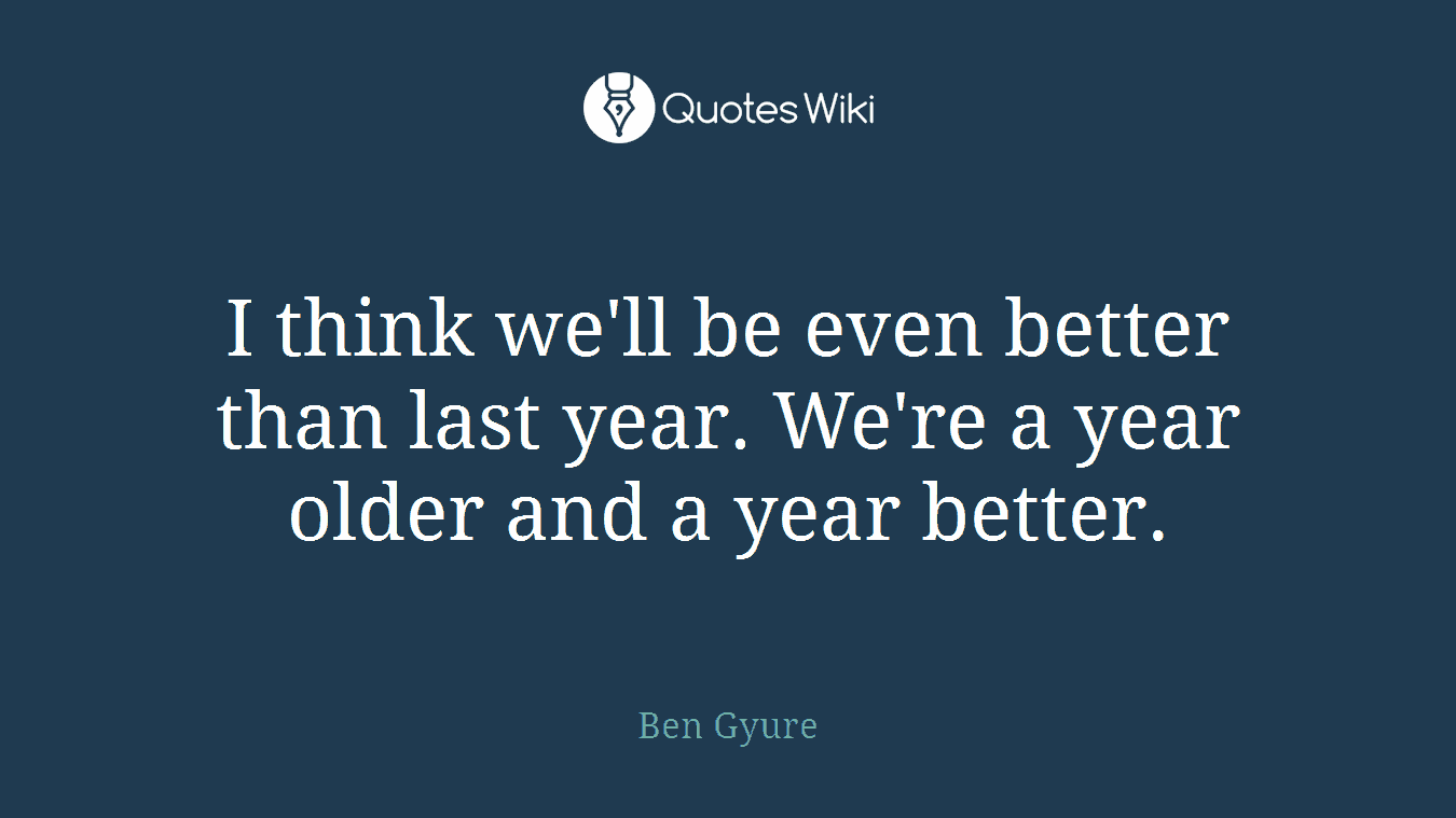 I think we'll be even better than last year. We're a year older and a year better.