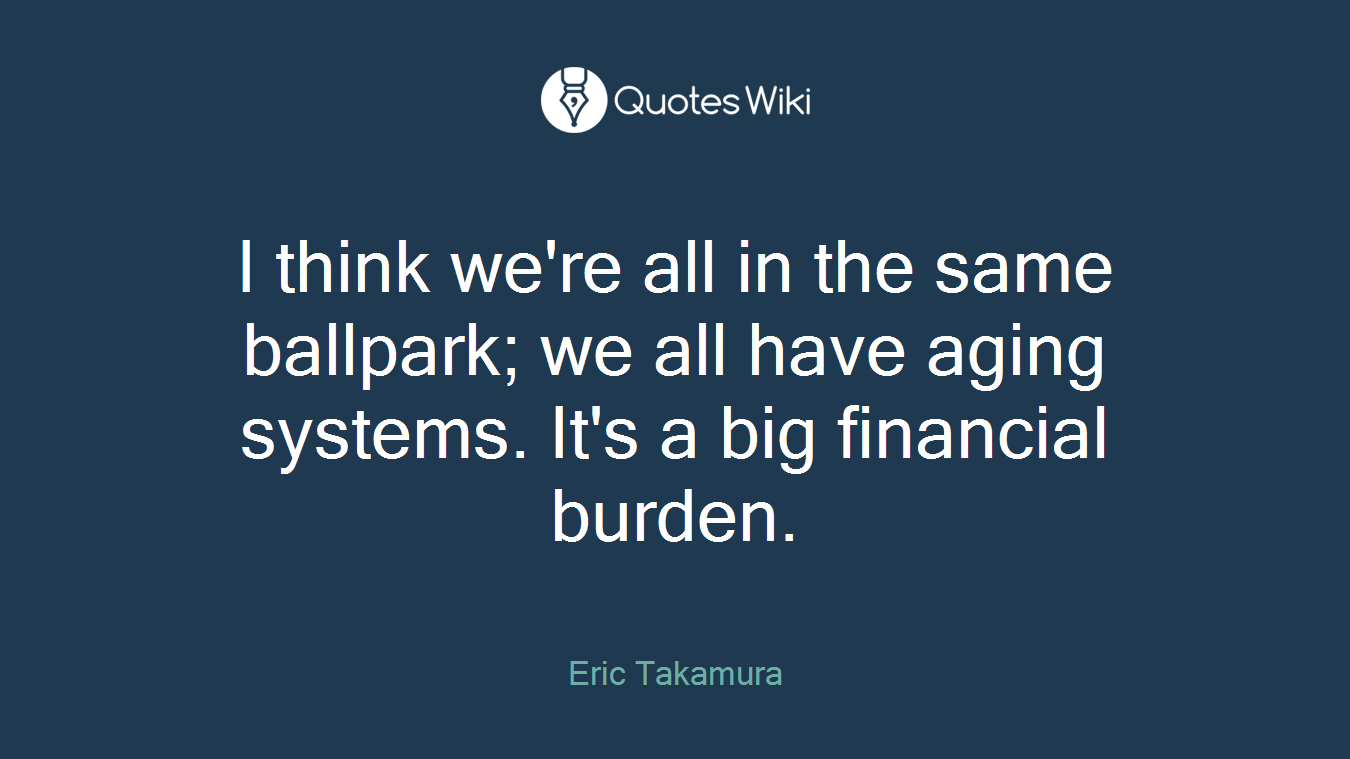 I think we're all in the same ballpark; we all have aging systems. It's a big financial burden.