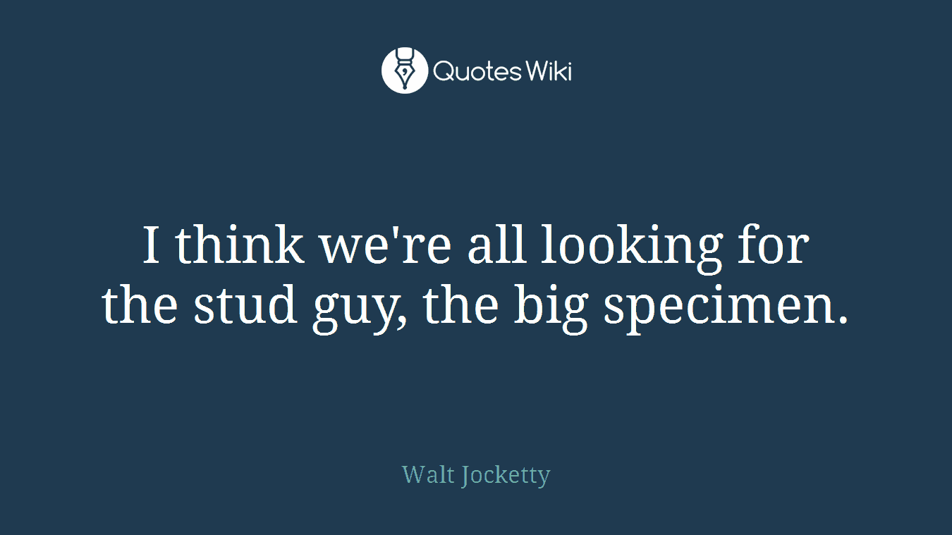 I think we're all looking for the stud guy, the big specimen.