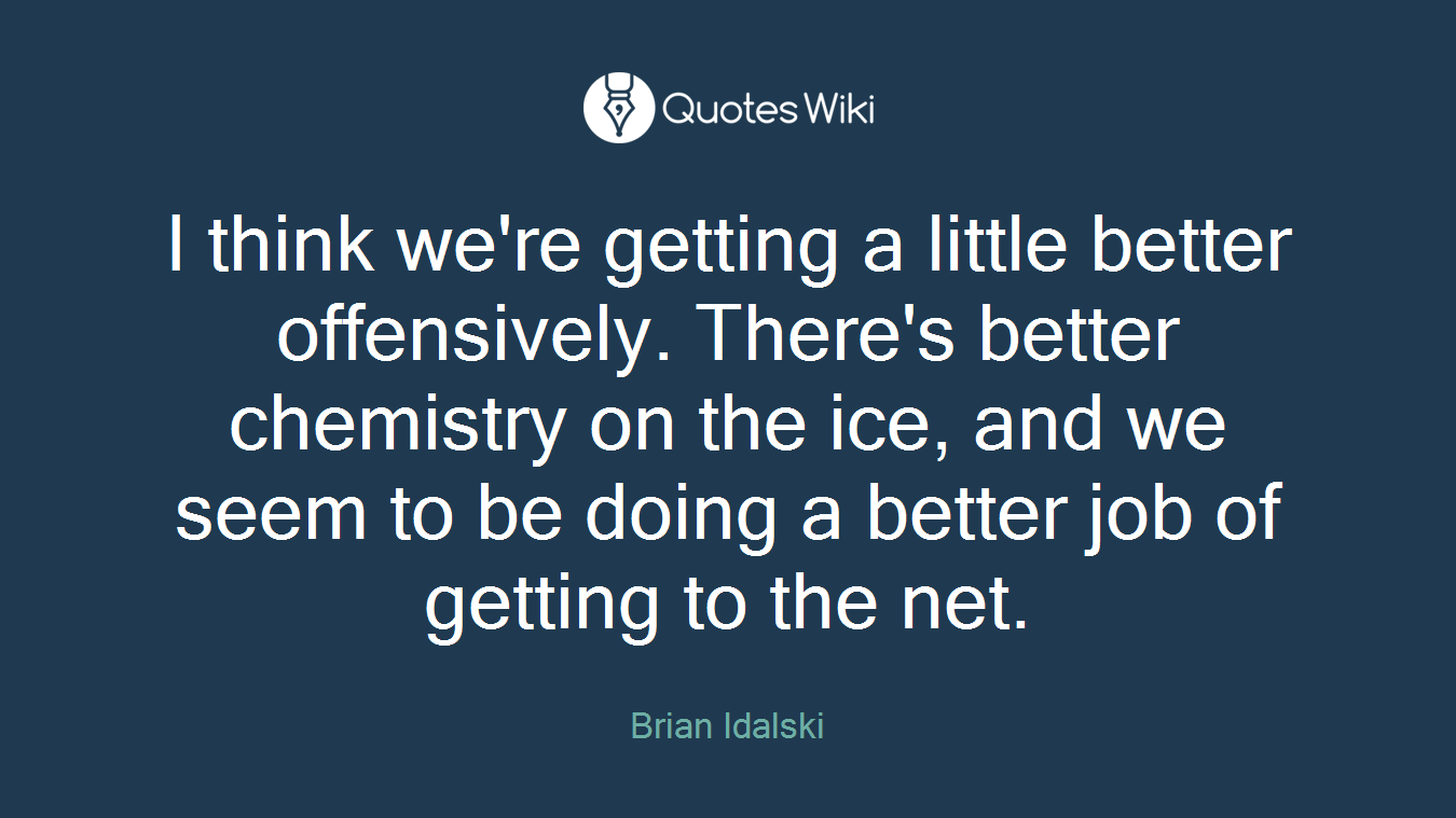 I think we're getting a little better offensively. There's better chemistry on the ice, and we seem to be doing a better job of getting to the net.