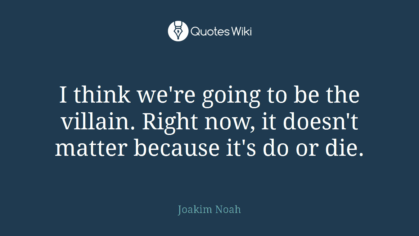 I think we're going to be the villain. Right now, it doesn't matter because it's do or die.