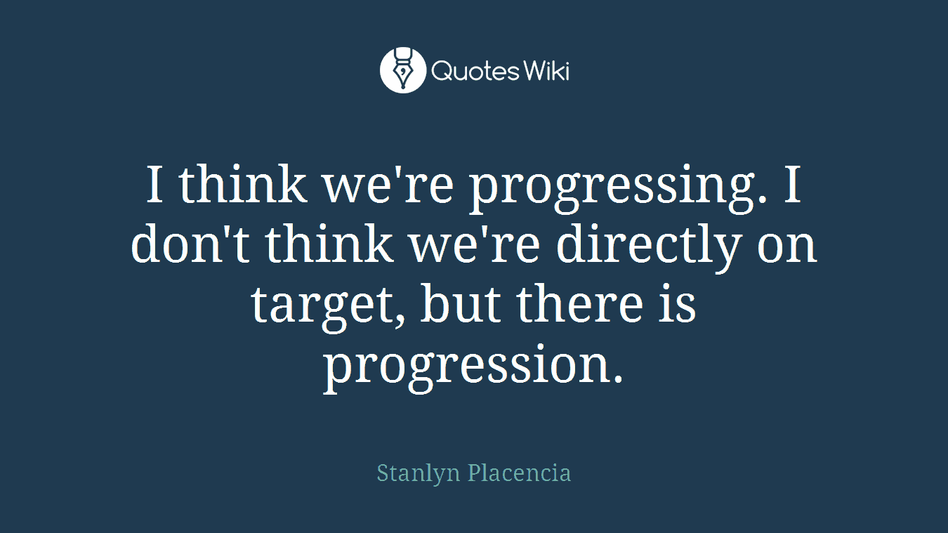 I think we're progressing. I don't think we're directly on target, but there is progression.