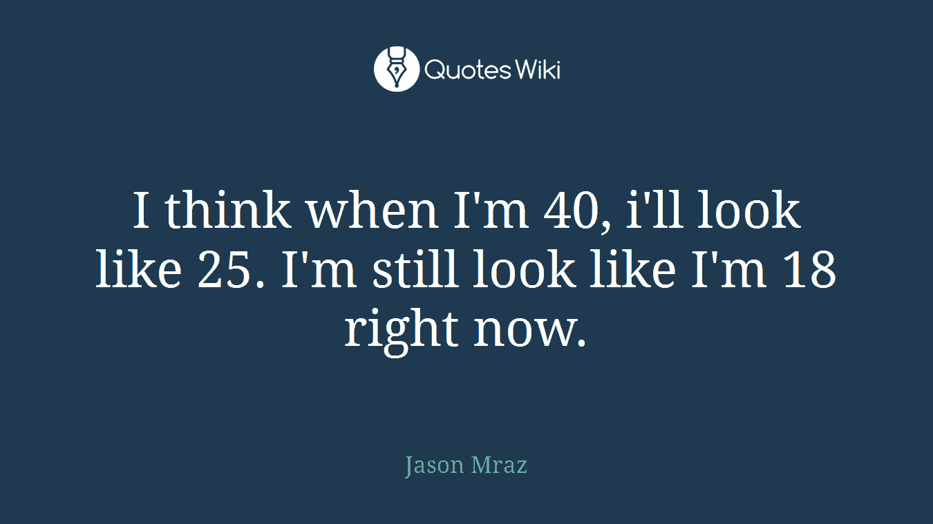 I think when I'm 40, i'll look like 25. I'm still look like I'm 18 right now.