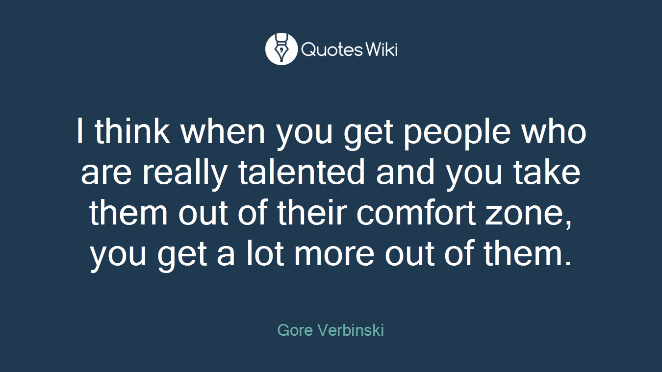 I think when you get people who are really talented and you take them out of their comfort zone, you get a lot more out of them.