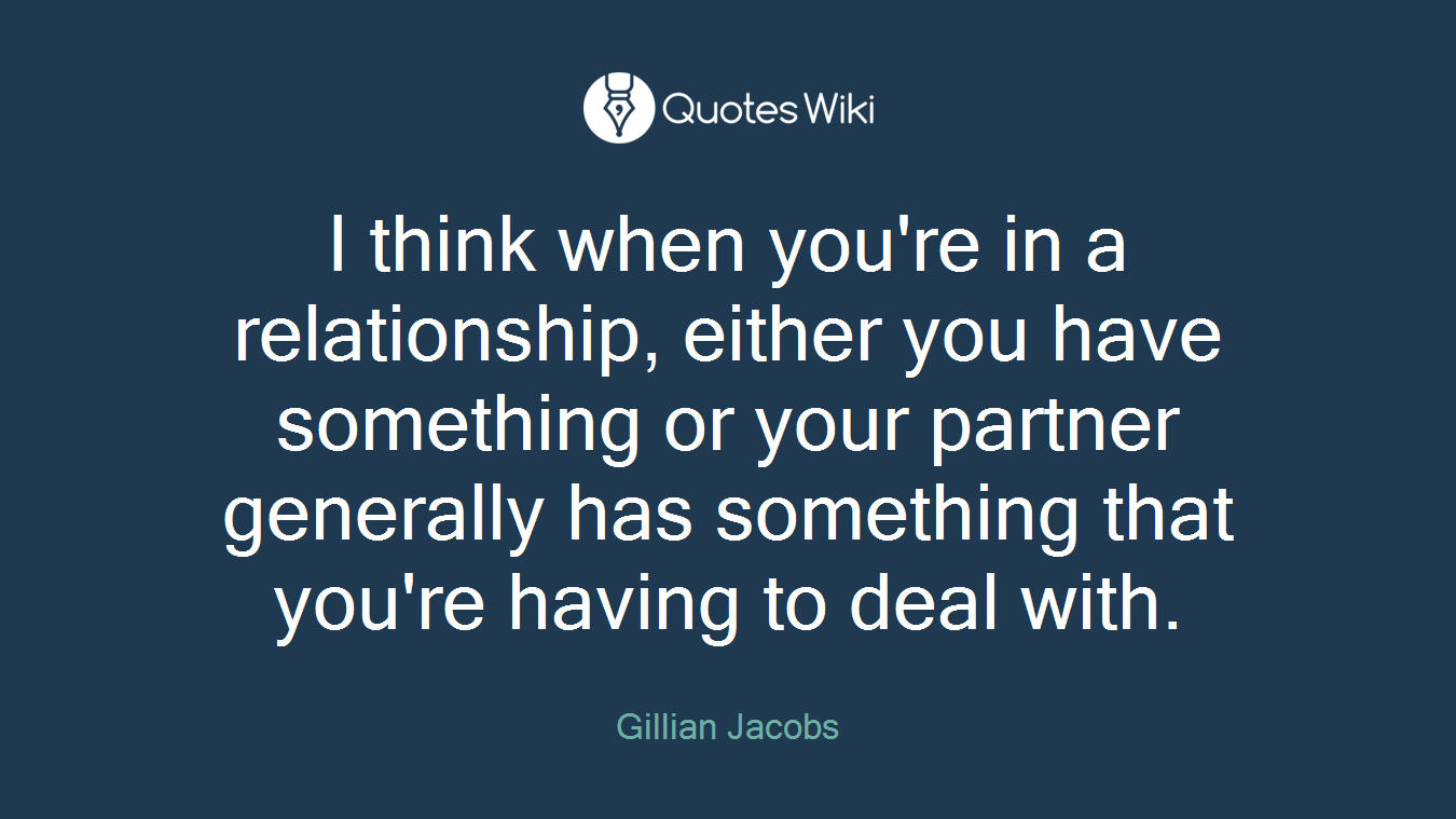 I think when you're in a relationship, either you have something or your partner generally has something that you're having to deal with.
