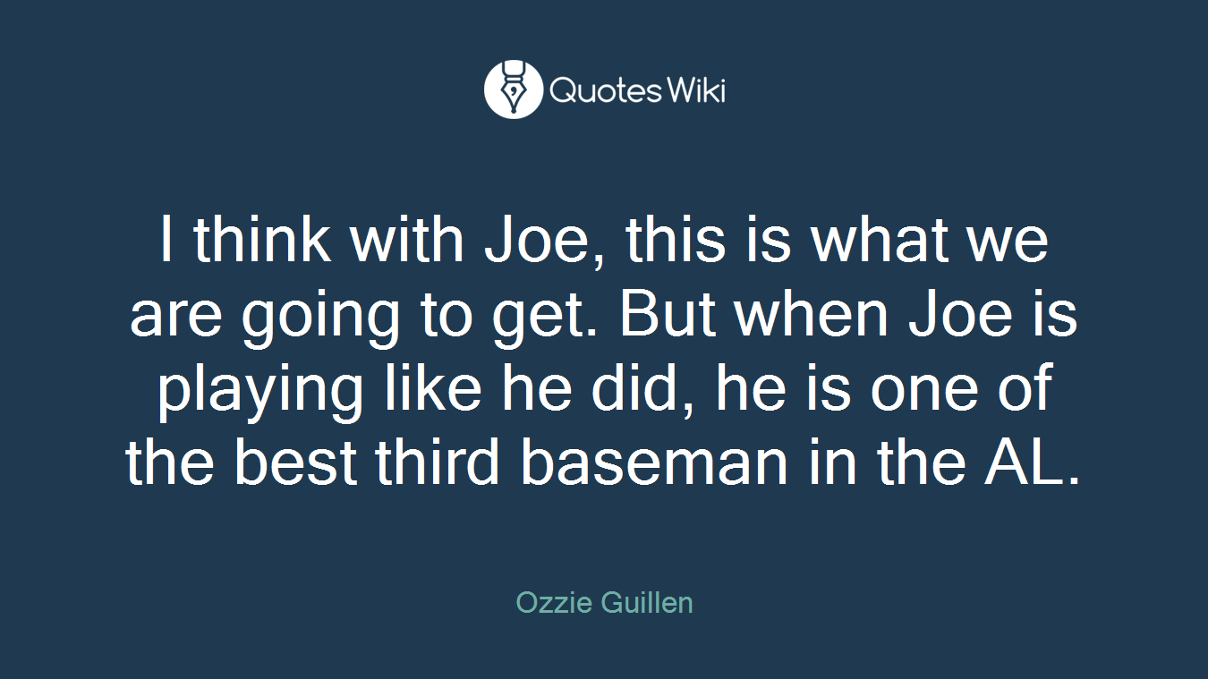 I think with Joe, this is what we are going to get. But when Joe is playing like he did, he is one of the best third baseman in the AL.