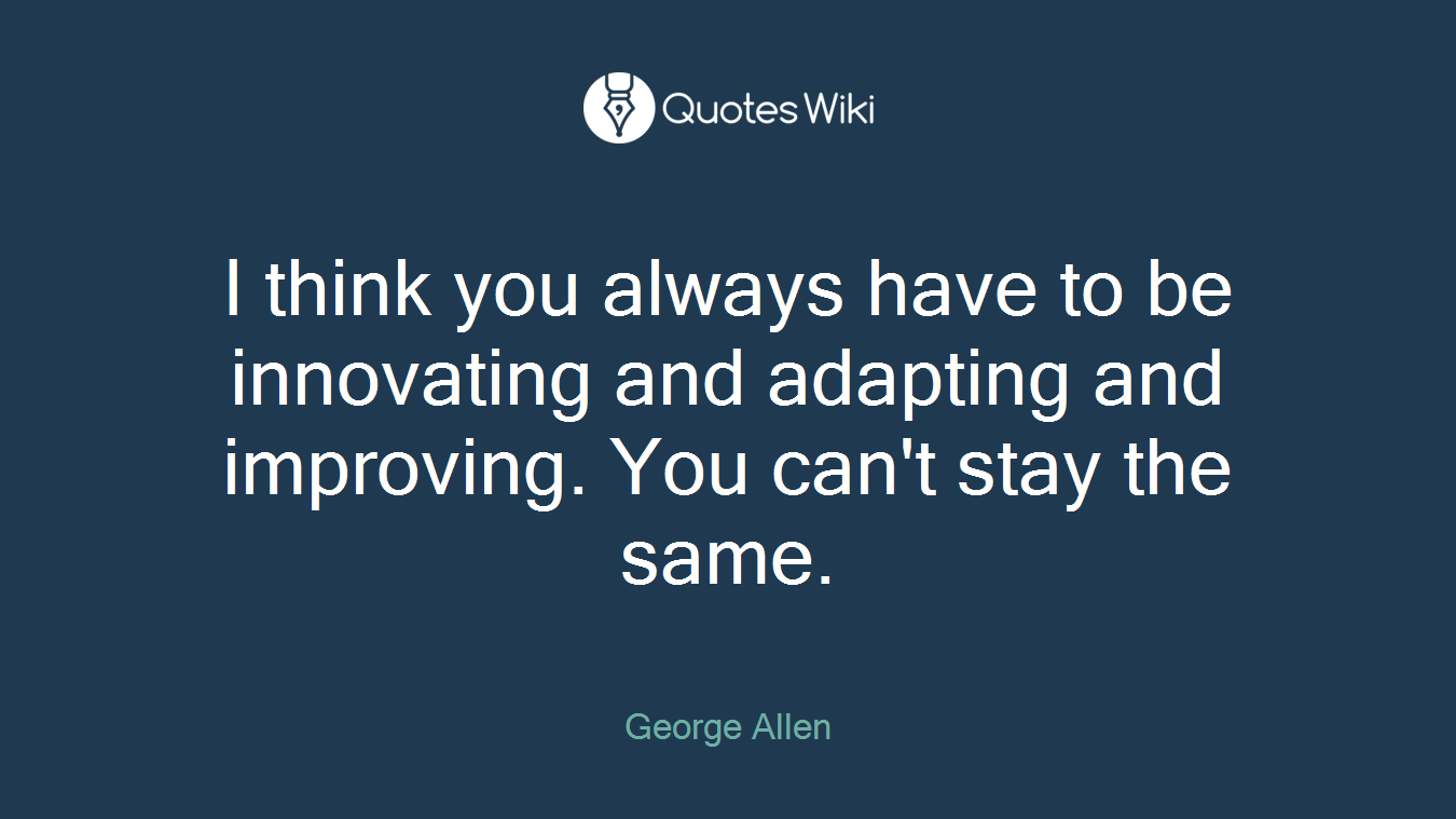 I think you always have to be innovating and adapting and improving. You can't stay the same.